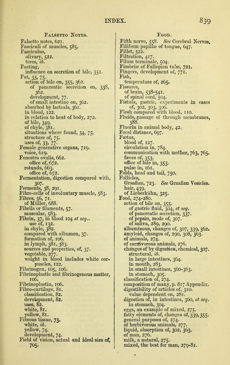 Falsetto Notes. Falsetto notes, 621. Fasciculi of muscles, 585. Fasciculus, olivary, 522. teres, 'ib. Fasting, influence on secretion of bile, 351. I'at, 33, 75. action of bile on, 355, 362. of pancreatic secretion on, 338, 362. development, 77. of small intestine on, 362. absorbed by lacteals, 361. in blood, 122. in relation to heat of body, 272. of bile, 349. of chyle, 381. situations where found, 34, 75. structure of, 75. uses of, 33, 77. Female generative organs, 719. voice, 619. Fenestra ovalis, 662. office of, 672. rotunda, 663. office of, 672. Fermentation, digestion compared with, 307. „ Ferments, 38, 291. Fibre-cells of involuntary muscle, 583. Fibres, 56, 71. of Muller, 688. Fibrils or filaments, 57. muscular, 583. Fibrin, 37, in blood 104 et seq.. use of, 132. in chyle, 382. compared with albumen, 37. formation of, 106. in lymph, 381, 383. sources and properties, of, 37. vegetable, 277. weight in blood includes white cor- puscles, 122. Fibrinogen, 105, 106. Fibrinoplastic and fibrinogenous matter, 106. Fibrinoplastin, 106. Fibro-cartilage, 81. classification, 82. development, 82. uses, 82. white, 81. yellow, 81. Fibrous tissue, 73. white, ib. yellow, 74. development, 74. Field of vision, actual and ideal size of, 705. Food. Fifth nerve, 558. See Cerebral Nerves. Filiform papillae of tongue, 647. Fillet, 522. Filtration, 417. Filum terminale, 504. Fimbriae of Fallopian tube, 721. Fingers, development of, 771. Fish, temperature of, 265. Fissures, of brain, 538-541. of spinal cord, 504. Fistula, gastric, experiments in cases of, 302, 303, 306. Flesh compared with blood, iio. Fluids, .passage of through membranes, 388. Fluorin in animal body, 42. Focal distance, 697. Foetus, blood of, 127. circulation in, 784. communication with mother, 763, 765. faeces of, 353. office of bile in, 353. pulse in, 161. Folds, head and tail, 750. FolKcles, Graafian, 723. See Graafian Vesicles, hair, 439. of Lieberkiihn, 325. Food, 274-280. action of bile on, 355. of gastric fluid, 304, et seq. of pancreatic secretion, 337. of pepsin, mode of, 307. of saUva, 289, 29O0 albuminous, changes of, 307, 339,362. amyloid, changes of, 290, 308, 363. of animals, 274. of carrtivorous animals, 276. changes of by digestion, chemical, 307. structural, ib. in large intestines, 364. in mouth, 283. in small intestines, 360-363. in stomach, 305. classification of, 274. composition of many, p. 817 Appendix, digestibility of articles of, 310. value dependent on, 281. digestion of, in intestines, 360, et seq. in stomach, 304. eggs, an example of mixed, 275. fatty elements of, changes of, 339,355. general purposes of, 274. of herbivorous animals, 277. liquid, absorption of, 302, 363. of man, 276. milk, a natural, 275. mixed, the best for man, 279-81.