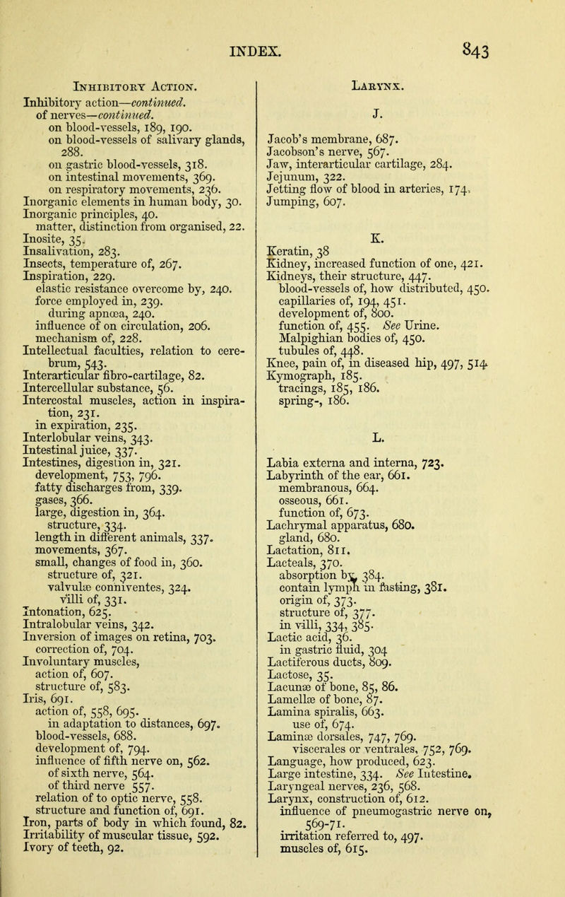 Inhibitory Action. Inhibitory action—continued. of nevyes—mttinned. on blood-vessels, 189, 190. on bloocl-yessels of salivary glands, 288. on gastric blood-vessels, 318. on intestinal movements, 369. on respiratory movements, 236. Inorganic elements in human body, 30. Inorganic principles, 40. matter, distinction from organised, 22. Inosite, 35. Insalivation, 283. Insects, temperatm-e of, 267. Inspiration, 229. elastic resistance overcome by, 240. force employed in, 239. during apnoea, 240. influence of on circulation, 206. mechanism of, 228. Intellectual faculties, relation to cere- brum, 543. Interarticular fibro-cartilage, 82. Intercellular substance, 56. Intercostal muscles, action in inspira- tion, 231. in expiration, 235. Interlobular veins, 343. Intestinal juice, 337. Intestines, digestion in, 321. development, 753, 796. fatty discharges from, 339. gases, 366. large, digestion in, 364. structure, 334. length in difierent animals, 337, movements, 367. small, changes of food in, 360. structure of, 321. valvulae conniventes, 324. villi of, 331. Intonation, 625. Intralobular veins, 342. Inversion of images on retina, 703. correction of, 704. Involuntary muscles, action of, 607. structure of, 583. Iris, 691. action of, 558, 695. in adaptation to distances, 697. blood-vessels, 688. development of, 794. influence of fifth nerve on, 562. of sixth nerve, 564. of third nerve 557. relation of to optic nerve, 558. structure and function of, 691. Iron, parts of body m which found, 82. Irritability of muscular tissue, 592. Ivory of teeth, 92. Larynx. J. Jacob's membrane, 687. Jacobson's nerve, 567. Jaw, interarticular cartilage, 284. Jejunum, 322. Jetting flow of blood in arteries, 174. Jumping, 607. K. Keratin, 38 Kidney, increased function of one, 421. Kidneys, their structure, 447. blood-vessels of, how distributed, 450. capillaries of, 194, 451. development of, 000. function of, 455. See Urine. Malpighian bodies of, 450. tubules of, 448. Knee, pain of, in diseased hip, 497, 514. Kymograph, 185. tracings, 185, 186. spring-, 186. L. Labia externa and interna, 723. Labyrinth of the ear, 661. membranons, 664. osseous, 661. function of, 673. Lachrymal apparatus, 680. gland, 680. Lactation, 8ir. Lacteals, 370. absorption bj^ 384. contain lympn in fasting, 381. origin of> 373. structure of, 377. in villi, 334, 385. Lactic acid, 36. in gastric fluid, 304 Lactiferous ducts, 809. Lactose, 35. Lacunae of bone, 85, 86. Lamellae of bone, 87. Lamina spiralis, 663. use of, 674. Laminse dorsales, 747, 769. viscerates or ventrales, 752, 769. Language, how produced, 623. Large intestine, 334. See Intestine, Laryngeal nerves, 236, 568. Larynx, construction of, 612. influence of pneumogastiic nerve on, . . 569-71. ^ irritation referred to, 497. muscles of, 615.