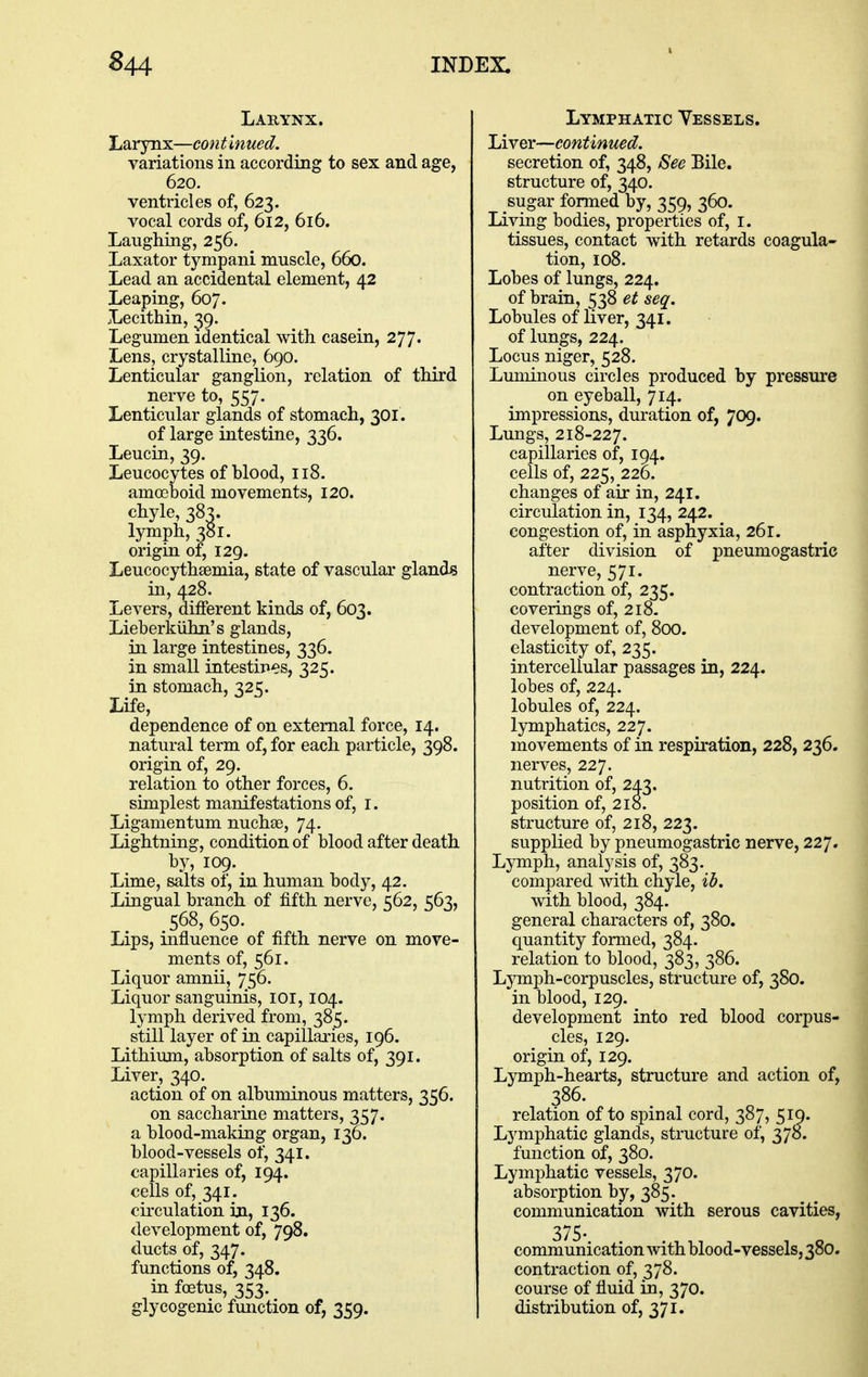 Larynx. Larynx—continued. variations in according to sex and age, 620. ventricles of, 623. vocal cords of, 612, 616. Laughing, 256. Laxator tympani muscle, 660. Lead an accidental element, 42 Leaping, 607. Lecithin, 39. Legumen identical with casein, 277' Lens, crystalline, 690. Lenticular ganglion, relation of third nerve to, 557. Lenticular glands of stomach, 301. of large intestine, 336. Leucin, 39. Leucocytes of blood, 118. amoeboid movements, 120. chyle, 38^. lymph, 381. origin of, 129. Leucocythsemia, state of vascular glands in, 428. Levers, different kinds of, 603. Lieberkiihn's glands, in large intestines, 336. in small intestines, 325. in stomach, 325. Life, dependence of on external force, 14. natural term of, for each particle, 398. origin of, 29. relation to other forces, 6. simplest manifestations of, i. Ligamentum nuchse, 74. Lightning, condition of blood after death by, 109. Lime, salts of, in human body, 42. Lingual branch of fifth nerve, 562, 563, 568, 650. Lips, influence of fifth nerve on move- ments of, 561. Liquor amnii, 756. Liquor sanguinis, ior, 104. lymph derived from, 385. still layer of in capillaries, 196. Lithium, absorption of salts of, 391. Liver, 340. action of on albuminous matters, 356. on saccharine matters, 357. a blood-making organ, 136. blood-vessels of, 341. capillaries of, 194. cells of, 341. circulation in, 136. development of, 798. ducts of, 347. functions of, 348. in foetus, 353. glycogenic fmiction of, 359. Lymphatic Vessels. Liver—continued. secretion of, 348, See Bile. structure of, 340. sugar formed by, 359, 360. Living bodies, properties of, i. tissues, contact with retards coagula- tion, 108. Lobes of lungs, 224. of brain, 538 et seq. Lobules of nver, 341. of lungs, 224. Locus niger, 528. Luminous circles produced by pressure on eyeball, 714. impressions, duration of, 709. Lungs, 218-227. capillaries of, 194. cells of, 225, 22D. changes of air in, 241. circulation in, 134, 242. congestion of, in asphyxia, 261. after division of pneumogastric nerve, 571. contraction of, 235. coverings of, 218. development of, 800. elasticity of, 235. intercellular passages in, 224. lobes of, 224. lobules of, 224. lymphatics, 227. movements of in respiration, 228, 236. nerves, 227. nutrition of, 243. position of, 218. structure of, 218, 223. supplied by pneumogastric nerve, 227, Lymph, analysis of, 383. compared with chyle, ib. with blood, 384. general characters of, 380. quantity formed, 384. relation to blood, 383, 386. Ljonph-corpuscles, structure of, 380. in blood, 129. development into red blood corpus- cles, 129. origin of, 129. Lymph-hearts, structure and action of, 386. relation of to spinal cord, 387, 51Q. Lymphatic glands, structure of, 378. function of, 380. Lymphatic vessels, 370. absorption by, 385. communication with serous cavities, 375- communication with blood-vessels, 380. contraction of, 378. course of fluid in, 370. distribution of, 371.