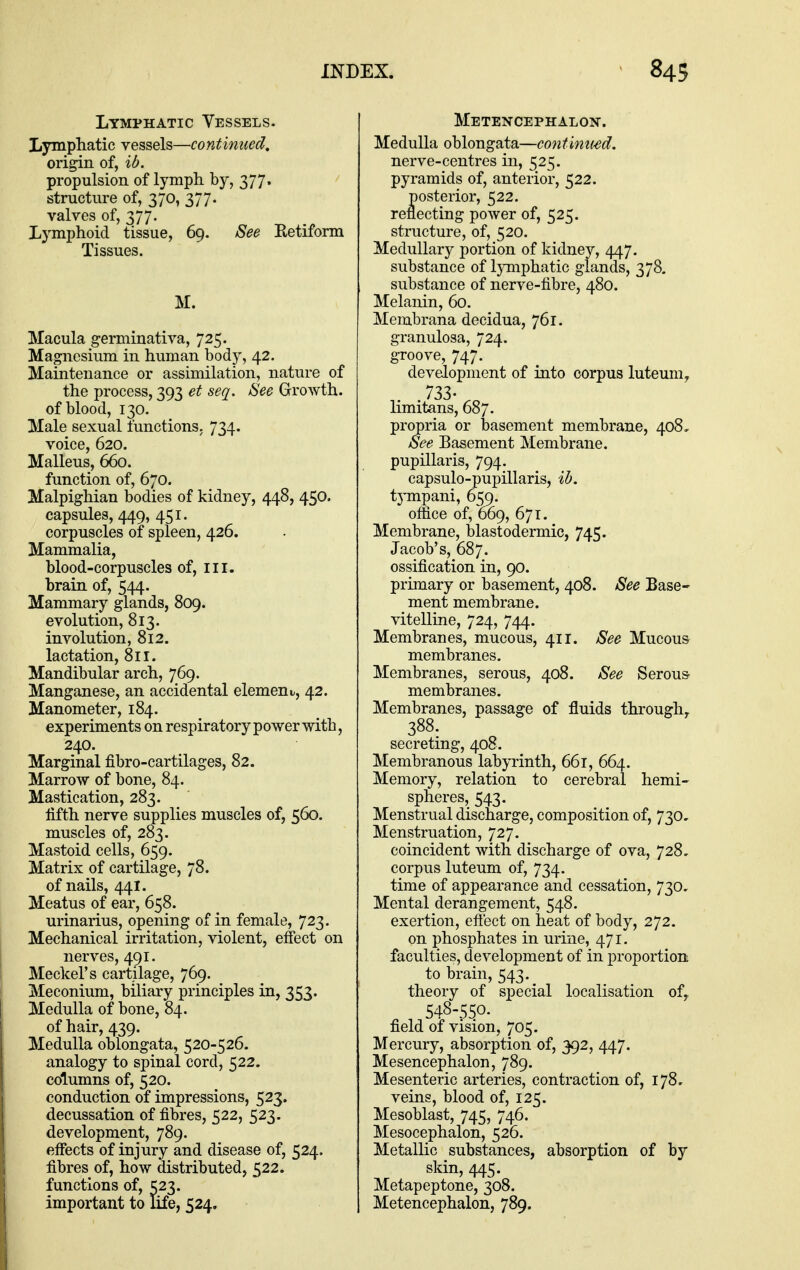 Lymphatic Vessels. Lymphatic vessels—continued, origin of, ib. propulsion of lymph by, 377. structure of, 370, 377. valves of, 377. Lymphoid tissue, 69. See Eetiform Tissues. M. Macula germinativa, 725. Magnesium in human body, 42. Maintenance or assimilation, nature of the process, 393 et seq. See Growth. of blood, 130. 3Iale sexual functions, 734. voice, 620. Malleus, 660. function of, 670. Malpighian bodies of kidney, 448, 450. capsules, 449, 451. corpuscles of spleen, 426. Mammalia, blood-corpuscles of, in. brain of, 544. Mammary glands, 809. evolution, 813. involution, 812. lactation, 811. Mandibular arch, 769. Manganese, an accidental element., 42. Manometer, 184. experiments on respiratory power with, 240. Marginal fibro-cartilages, 82. Marrow of bone, 84. Mastication, 283. lifth nerve supplies muscles of, 560. muscles of, 283. Mastoid cells, 659. Matrix of cartilage, 78. of nails, 44I. Meatus of ear, 658. urinarius, opening of in female, 723. Mechanical irritation, violent, effect on nerves, 491. Meckel's cartilage, 769. Meconium, biliary principles in, 353. Medulla of bone, 84. of hair, 439. Medulla oblongata, 520-526. analogy to spinal cord, 522. columns of, 520. conduction of impressions, 523. decussation of fibres, 522, 523. development, 789. effects of injury and disease of, 524. fibres of, how distributed, 522. functions of, 523. important to life, 524. Metencephalon. Medulla oblongata—continued, nerve-centres in, 525. pyramids of, anterior, 522. posterior, 522. reflecting power of, 525. structure, of, 520. Medullary portion of kidney, 447. substance of lymphatic glands, 378. substance of nerve-fibre, 480. Melanin, 60. Membrana decidua, 761. granulosa, 724. groove, 747. development of into corpus luteum^ 733- limitans, 687. propria or basement membrane, 408, See Basement Membrane, pupillaris, 794. capsulo-pupillaris, ih. tjTnpani, 659. office of, 669, 671. Membrane, blastodermic, 745. Jacob's, 687. ossification in, 90. primary or basement, 408. See Base- ment membrane, vitelline, 724, 744. Membranes, mucous, 411. See Mucous membranes. Membranes, serous, 408. See Serous membranes. Membranes, passage of fluids through^ 388. secreting, 408. Membranous labyrinth, 661, 664. Memory, relation to cerebral hemi- spheres, 543. Menstrual discharge, composition of, 730, Menstruation, 727. coincident with discharge of ova, 728, corpus luteum of, 734. time of appearance and cessation, 730. Mental derangement, 548. exertion, eft'ect on heat of body, 272. on phosphates in urine, 471. faculties, development of in proportion to brain, 543. theory of special localisation of, , 548-550. field of vision, 705. Mercury, absorption of, 392, 447. Mesencephalon, 789. Mesenteric arteries, contraction of, 178. veins, blood of, 125. Mesoblast, 745, 746. Mesocephalon, 526. Metallic substances, absorption of by skin, 445. Metapeptone, 308. Metencephalon, 789.