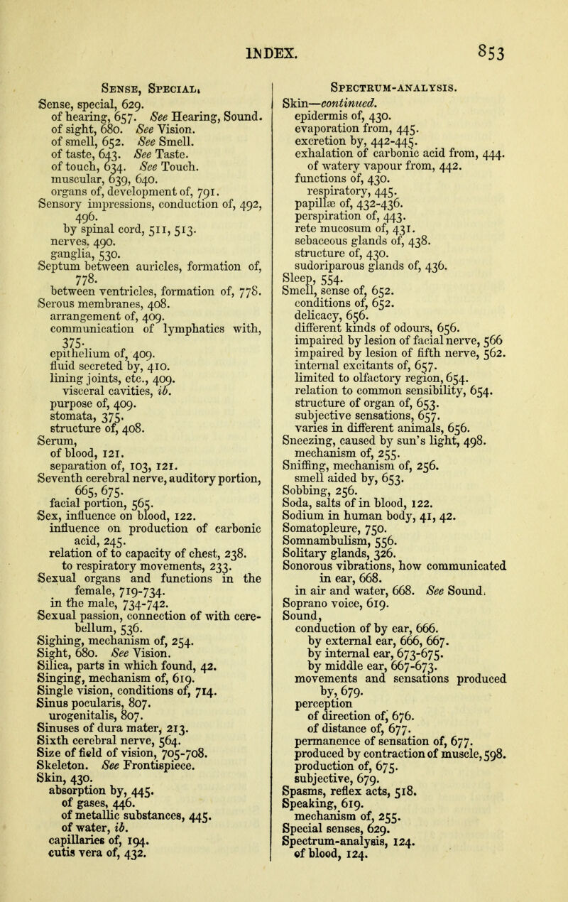 Sense, Special, Sense, special, 629. of hearing, 657. See Hearing, Sound. of sight, 680. See Vision. of smell, 652. See Smell. of taste, 6^3. See Taste. of touch, 6^4. See Touch. muscular, 039, 640. organs of, development of, 791. Sensory impressions, conduction of, 492, 496. by spinal cord, 511, 513. nerves. 490. ganglia, 530. Septum between auricles, formation of, 778. between ventricles, formation of, 778. Serous membranes, 408. arrangement of, 409. communication of lymphatics with, 375- . epithelium of, 409. fluid secreted by, 410. lining joints, etc., 409. visceral cavities, ib. purpose of, 409. stomata, 375. structure of, 408. Serum, of blood, 121. separation of, 103, 121. Seventh cerebral nerve, auditory portion, . 665, 675. facial portion, 565. Sex, influence on blood, 122. influence on production of carbonic acid, 245. relation of to capacity of chest, 238. to respiratory movements, 233. Sexual organs and functions in the female, 719-734. in the male, 734-742. Sexual passion, connection of with cere- bellum, 536. Sighing, mechanism of, 254. Sight, 680. See Vision. Silica, parts in which found, 42. Singing, mechanism of, 61Q. Single vision, conditions 0:^ 714. Sinus pocularis, 807. urogenitalis, 807. Sinuses of dura mater, 213. Sixth cerebral nerve, 564. Size of field of vision, 705-708. Skeleton. See Frontispiece. Skin, 430. absorption by, 445. ©f gases, 446. of metallic substances, 445. of water, ib. capillaries of, 194. cutis vera of, 432. Spectrum-analysis. S'km.—continued. epidermis of, 430. evaporation from, 445. excretion by, 442-44^. exhalation of carbonic acid from, 444. of watery vapour from, 442. functions of, 430. respiratory, 445. papillae of, 432-436. perspiration of, 443. rete mucosum of, 431. sebaceous glands of, 438. structure of, 430. sudoriparous glands of, 436. Sleep, 554. Smell, sense of, 652. conditions of, 652. delicacy, 656. different kinds of odours, 656. impaired by lesion of facial nerve, 566 impaired by lesion of fifth nerve, 562. internal excitants of, 657. limited to olfactoiy region, 654. relation to common sensibility, 654. structure of organ of, 653. subjective sensations, 657. varies in different animals, 656. Sneezing, caused by sun's light, 498. mechanism of, 255. Sniffing, mechanism of, 256. smell aided by, 653. Sobbing, 256. Soda, salts of in blood, 122. Sodium in human body, 41, 42. Somatopleure, 750. Somnambulism, 556. Solitary glands, 326. Sonorous vibrations, how communicated in ear, 668. in air and water, 668. See Sound. Soprano voice, 619. Sound, conduction of by ear, 666. by external ear, 666, 667. by internal ear, 673-675. by middle ear, 667-673. movements and sensations produced by, 679. perception of direction of, 676. of distance of, 677. permanence of sensation of, 677. produced by contraction of muscle, 598. production of, 675. subjective, 679. Spasms, reflex acts, 518. Speaking, 619. mechanism of, 255. Special senses, 629. Spectrum-analysis, 124. of blood, 124.