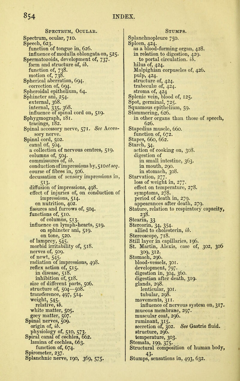 Spectrum, Ocular. Spectrum, ocular, 710. Speech, 623. function of tongue in, 626. influence of medulla oblongata on, 525. Spermatozoids, development of, 737. form and stmcture of, ib. function of, 738. motion of, 738. Spherical aberration, 694. correction of, 694. Spheroidal epithelium, 64. Sphincter ani, 254. external, 368. internal, 335, 368. influence of spinal cord on, 519. Sphygmograph, 181. tracings, 182. Spinal accessory nerve, 571. See Acces- sory nerve. Spinal cord, 502. canal of, 504. a collection of nervous centres, 519. columns of, 504. commissures of, ib. conduction of impressions by, 510^^5^^. course of fibres in, 506. decussation of sensory impressions in, 513- difl'usion of impressions, 498. effect of injuries of, on conduction of impressions, 514. on nutrition, 402. fissures and furrows of, 504. functions of, 510. of columns, 513. influence on lymph-hearts, 519. on sphincter ani, 519. on tone, 520. of lamprey, 545. morbid irritability of, 518. nerves of, 509. of nevv^t, 545. radiation of impressions, 498. reflex action of, 515. in disease, 518. inhibition of, 518. size of different parts, 506. structure of, 504—508. transference, 497, 514. weight, 545. relative, ib. white matter, 505. gr-ey matter, 507. Spinal nerves, 509. origin of, ib. physiology of, 510, 573. Spiral canal of cochlea, 662. lamina of cochlea, 663. function of, 674. Spirometer, 237. Splanchnic nerve, 190, 369, 575. Stumps. Splanchnoplem-e 750. Spleen, 424. as a blood-forming organ, 428. in relation to digestion, 429. to portal circulation, ib. hilus of, 424. Malpighian corpuscles of, 426. pulp, 424. structure of, 424. trabeculae of, 424. stroma of, 424 Splenic vein, blood of, 125. Spot, germinal, 725. Squamous epithelium, 59. Stammering, 626. in other organs than those of speech, 626. Stapedius muscle, 660. function of, 672. Stapes, 660, 662. Starch, 34. action of cooking on, 308. digestion of in small intestine, 363. in mouth, 290. in stomach, 308. Starvation, 277. loss of weight in, 277. effect on temperature, 278. symptoms, 278. period of death in, 279. appearances after death, 279. Stature, relation to respiratory capacity, 238. Stearin, 33 StercoriQ, 34, 354. allied to cholesterin, ib. Stereoscope, 718. Still layer in capillaries, 196. St. Martin, Alexis, case of, 302, 306 309, 312. Stomach, 296. blood-vessels, 301. development, 797. digestion in, 304, 360. digestion after death, 319. glands, 298. lenticular, 301. tubular, 298. movements, 311. influence of nervous system on, 317. mucous membrane, 297. muscular coat, 296. ruminant, 315. secretion of, 302. See Gastric fluid, structure, 290. temperature, 303. Stomata, 199, 375- Structural composition of human body, 43- Stumps, sensations in, 493, 632.