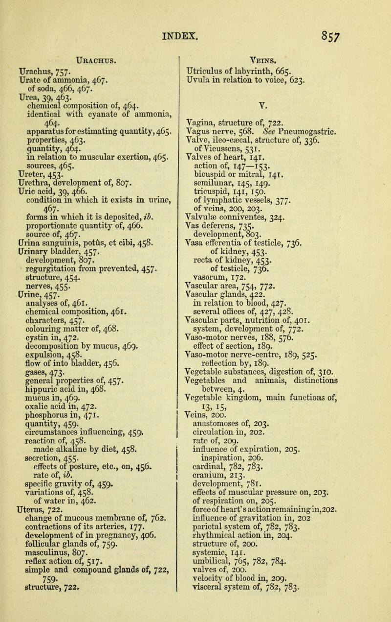 Urachus. TJrachus, 757. Urate of ammonia, 467. of soda, 466, 467. Urea, 39, 463. chemical composition of, 404. identical with cyanate of ammonia, apparatus for estimating quantity, 465. properties, 463. (quantity, 404. in relation to muscular exertion, 465. sources, 465. Ureter, 453. Urethra, development of, 807. Uric acid, 3^, 406. condition in which it exists in urine, 467. fonns in which it is deposited, ih, proportionate quantity of, 466. source of, 467. Urina sanguinis, potus, et cibi, 458. Urinary bladder, 457. development, 807. regurgitation from prevented, 457. structure, 454. nerves, 455. Urine, 457. analyses of, 461. chemical composition, 461. characters, 457. colouring matter of, 468. cystin in, 472. decomposition by mucus, 469- expulsion, 458. flow of into bladder, 456. gases, 473. general properties of, 457. hippuric acid in, 468. mucus in, 469. oxalic acid in, 472. phosphorus in, 471. quantity, 459. circumstances influencing, 459. reaction of, 458. made alkaline by diet, 458. secretion, 455. effects of posture, etc., on, 456. rate of, ih. specific gravity of, 459. variations of, 458. of water in, 462. Uterus, 722. change of mucous membrane of, 762. contractions of its arteries, 177. development of in pregnancy, 406. follicular glands of, 759. masculinus, 807. reflex action of, 517. simple and compound glands of, 722, 759. structure, 722, Veins. Utriculus of labyrinth, 665. Uvula in relation to voice, 623. Y. Vagina, structure of, 722. Vagus nerve, 568. See Pneumogastric. Valve, ileo-ca3cal, structure of, 336. of Vieussens, 531. Valves of heart, 141. action of, 147—153, bicuspid or mitral, 141. semilunar, 145, 149. tricuspid, 141, 150. of lymphatic vessels, 377. of veins, 200, 203. Valvules conniventes, 324. Vas deferens, 735. development, 803. Vasa efferentia of testicle, 736. of kidney, 453. recta of kidney, 453. of testicle, 736. vasorum, 172. Vascular area, 754, 772. Vascular glands, 422. in relation to blood, 427. several offices of, 427, 428. Vascular parts, nutrition of, 401. system, development of, 772. Vaso-motor nerves, 188, 576. effect of section, 189. Vaso-motor nerve-centre, 189, 525. reflection by, 189. Vegetable substances, digestion of, 310. Vegetables and animals, distinctions between, 4. Vegetable kingdom, main functions of, ^ . 15, Veins, 200. anastomoses of, 203. circulation in, 202. rate of, 209. influence of expiration, 205. inspiration, 206. cardinal, 782, 783. cranium, 213. development, 781. efiects of muscular pressure on, 203. of respiration on, 205. force of heart's action remaining in,202, influence of gravitation in, 202 parietal system of, 782, 783. rhythmical action in, 204. structure of, 200. systemic, 141. umbilical, 765, 782, 784. valves of, 200. velocity of blood in, 209. visceral system of, 782, 783.
