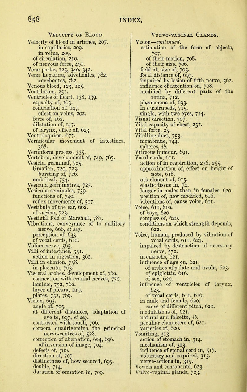 Velocity of Blood. Velocity of blood in arteries, 207. in capillaries, 209. in veins, 209. of circulation, 210. of nervous force, 491. Vena portse, 125, 340, 342. Venee hepaticEe, advehentes, 782. a-evehentes, 782. Venous blood, 123, 125. Ventilation, 251. Ventricles of heart, 138, 139. capacity of, 163. contraction of, 147. effect on veins, 202. force of, 162. dilatation of, 147. of larynx, office of, 623. Ventriloquism, 677. Vermicular movement of intestines, 368. Vermiform process, 335. Vertebras, development of, 749, 765. Vesicle, germinal, 725. Graafian, 720, 723. bursting of, 726. umbilical, 7^4. Vesicula germmativa, 725. Vesiculee seminales, 739. functions of, 740. reflex movements of, 517. Vestibule of the ear, 662. of vagina, 723. Vestigial fold of Marshall, 783. Vibrations, conveyance of to auditory nerve, 666, et seq, perception of, 633. of vocal cords, 610. Vidian nerve, 565. Villi of intestines, 331. action in digestion, 362. VilK in chorion, 758. in placenta, 763. Visceral arches, development of, 769. connection with cranial nerves, 770. laminae, 752, 769. layer of pleura, 219. plates, 752, 769. Vision, 693. angle of, 705. at different distances, adaptation of eye to, 697, et seq. contrasted with touch, 706. corpora quadrigemina the principal nerve-centres of, 528. correction of aberration, 694, 696. of inversion of image, 704. defects of, 700. direction of, 707. distinctness of, how secured, 695. double, 714. duration of sensation in, 709. VULVO-VAGINAL GlANDS. Vision—continued. estimation of the form of objects, 707. of their motion, 708. of their size, 706. field of, size of, 705. focal distance of, 697. impaired by lesion of fifth nerve, 562. influence of attention on, 708. modified by difierent parts of the retina, 712. phenomena of, 693. in quadrupeds, 715, single, with two eyes, 714. Visual direction, 707. Vital capacity of chest, 237. Vital force, 25. Vitelline duct, 753. membrane, 744. spheres, ib. Vitreous humour, 691. Vocal cords, 611. action of in respiration, 236, 255. approximation of, effect on height of note, 618. attachment of, 615. elastic tissue in, 74. longer in males than in females, 620. position of, how modified,, 616. vibrations of, cause voice, 611. Voice, 611, 619. of boys, 620. compass of, 620. conditions on which strength depends, 622. Voice, human, produced by vibration of vocal cords, 611, 623. impaired by destruction of accessory nerve, 572. in eunuchs, 621. influence of age on, 621. of arches of palate and uvula, 623. of epiglottis, 616. of sex, 620. influence of ventricles of larynx, 623. of vocal cords, 611, 616. in male and female, 620. cause of different pitch, 620. modulations of, 621. natural and falsetto, ib. peculiar characters of, 621. varieties of, 620. Vomiting, 313. action of stomach in, 314. mechanism of, 313. influence of spinal cord in, 517. voluntary and acquired, 315. nerve-actions in, 315. Vowels and consonants, 623. Vulvo-vaginal glands, 723.