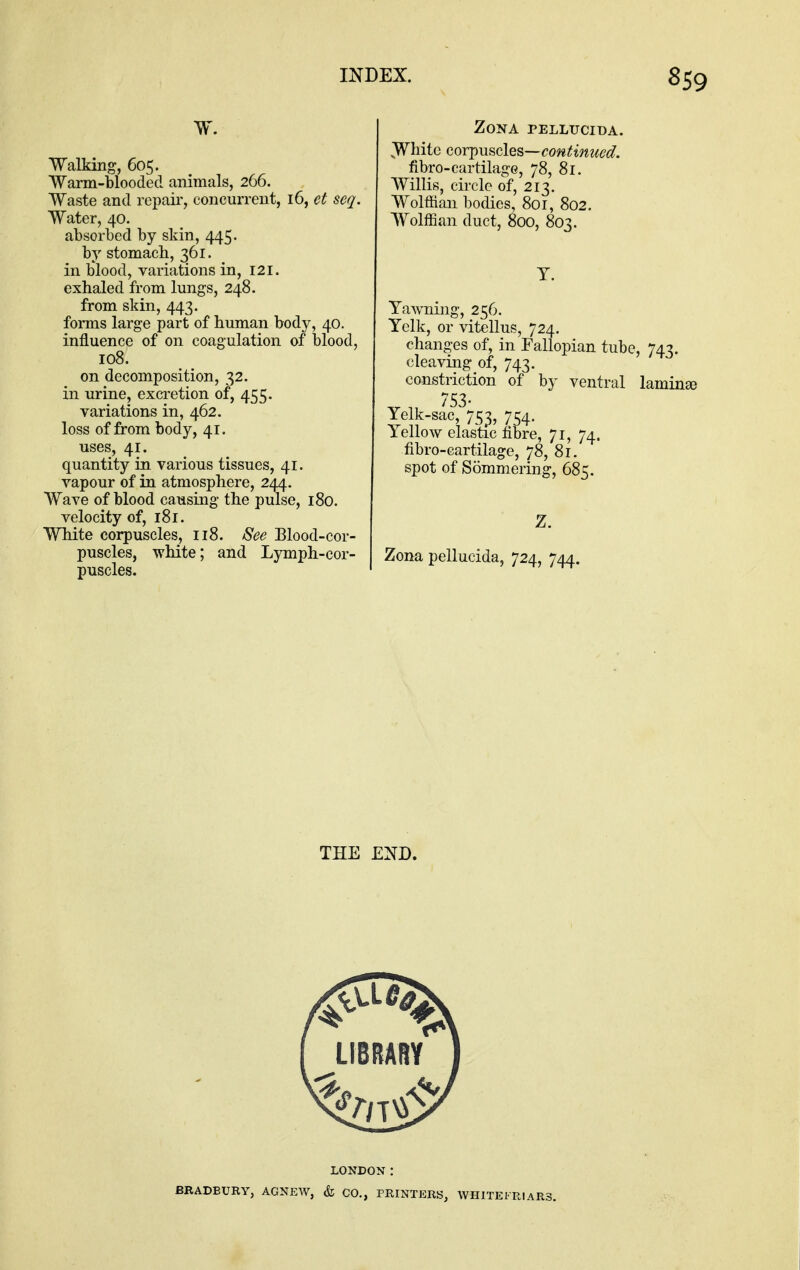 w. Walking, 605. Warm-blooded animals, 266. Waste and repair, concurrent, 16, et seq. Water, 40. absorbed by skin, 445. by stomach, 361. in blood, variations in, 121, exhaled from lungs, 248. from skin, 443. forms large part of human body, 40. influence of on coagulation of blood, 108. on decomposition, 32. in urine, excretion of, 455. variations in, 462. loss of from body, 41. uses, 41. quantity in various tissues, 41. vapour of in atmosphere, 244. Wave of blood causing the pulse, 180. velocity of, 181. White corpuscles, 118. See Blood-cor- puscles, white; and Lymph-cor- puscles. Zona pellucida. Wliitc GOYj)u^cles—continued. fibro-cartilage, 78, 81. Willis, circle of, 213. Wolffian bodies, 801, 802. Wolffian duct, 800, 803. T. Yawning, 256. Yelk, or vitellus, 724. changes of, in Fallopian tube, 743. cleaving of, 743. constriction of by ventral laminse Yelk-sac, 753, 754. Yellow elastic fibre, 71, 74. fibro-cartilage, 78, 81. spot of Sommering, 685. Z. Zona pellucida, 724, 744. THE END. LONDON: BRADBURY, AGNEW, & CO., PRINTERS, AVHITEFRIARS.
