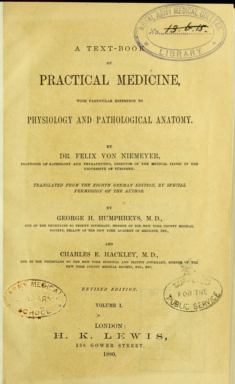 OF PRACTICAL MEDICINE, ■WITH PARTICULAR REFERENCE TO PHYSIOLOGY AND PATHOLOGICAL ANATOMY. BY DR. FELIX VON NIEMEYEE, PKOPESSOR OP ?aTHOLOQT AND THBRAPEDTICS, DIRECTOB OP THE MEDICAL CLINIC OF THE UNIVERSITy OP TÜBINGEN. TRANSLATED FROM THE EIGHTH GERMAN EDITION, BY SPECIAL PERMISSION OF THE AUTHOR. BY GEORGE H. HUMPHREYS, M. D., ONE OF THE PHTSI0IAN8 TO TKINITY INFIEMAKY, MEMBER OF THE NEW TOKK COUNTY MEDICAL SOCIETY, FELLOW OF THE NEW YOEK ACADEMY OF MEDICINE, ETC., CHARLES E. HACKLEY, M. D., ONE OF THE PHYSICIANS TO THE NEW YORK HOSPITAL AND TEINITY INFIEMABY, MEMBE?, - THE NEW YORK COUNTY MEDICAL SOCIETY, ETC., ETC. REVISED EDITION. VOLUME I. LONDON: H. K. LEWIS, 136 GOWEU STREET. 1880.