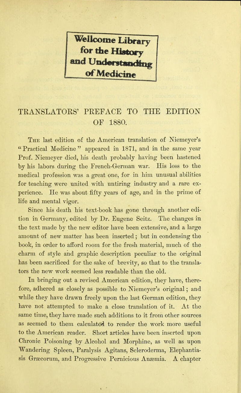 Wellcome Library for the History and UndontÄRÄiig c>fMediciii#> TEANSLATOHS' PEEFACE TO THE EDITION OF 1880. The last edition of the American translation of JSTiemeyer's  Practical Medicine  appeared in 1871, and in the same year Prof. ISTiemeyer died, his death probably having been hastened by his labors during the French-German war. His loss to the medical profession was a great one, for in him unnsual abilities for teaching were united with untiring industry and a rare ex- perience. He was about fifty years of age, and in the prime of life and mental vigor. Since his death his text-book has gone through another edi- tion in Germany, edited by Dr. Eugene Seitz. The changes in the text made by the new editor have been extensive, and a large amount of new matter has been inserted; but in condensing the book, in order to afford room for the fresh material, much of the charm of style and graphic description peculiar to the original has been sacrificed for the sake of brevity, so that to the transla- tors the new work seemed less readable than the old. In bringing out a revised American edition, they have, there- fore, adhered as closely as possible to Niemeyer's original; and while they have drawn freely upon the last German edition, they have not attempted to make a close translation of it. At the same time, they have made such additions to it from other sources as seemed to them calculated to render the work more useful to the American reader. Short articles have been inserted upon Chronic Poisoning by Alcohol and Morphine, as well as upon Wandering Spleen, Paralysis Agitans, Scleroderma, Elephantia- sis Graecorum, and Progressive Pernicious Anaemia. A chapter
