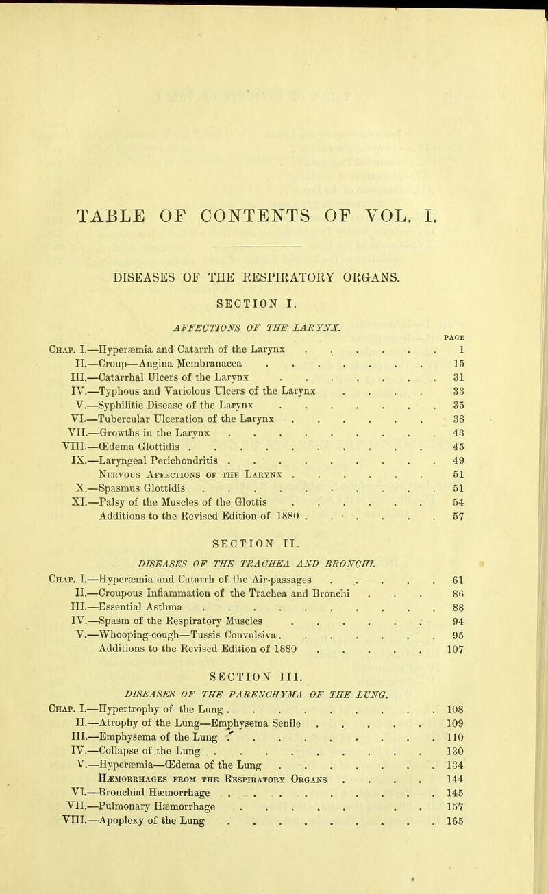 TABLE OF CONTENTS OF VOL. I. DISEASES OF THE RESPIRATORY ORGANS. SECTION I. AFFECTIONS OF THE LARYNX. FAOE Chap. I.—Hyperaemia and Catarrh of the Larynx 1 II.—Croup—Angina Jlembranacea 16 III. —Catarrhal Ulcers of the Larynx . 31 IV. —Typhous and Variolous Ulcers of the Larynx .... 33 V. —Syphilitic Disease of the Larynx 35 VI. —Tubercular Ulceration of the Larynx 38 VII. —Growths in the Larynx . 43 VIII.—(Edema Glottidis 45 IX.—Laryngeal Perichondritis 49 Nervo Ds Affections of the Larynx 51 X.—Spasmus Glottidis . .61 XI.—Palsy of the Muscles of the Glottis ...... 64 Additions to the Revised Edition of 1880 . . ■ . . . .67 SECTION II. DISEASES OF THE TRACHEA AND BTtONCHI. Chap, I.—Hyperfemia and Catarrh of the Air-passages 61 II. —Croupous Inflammation of the Trachea and Bronchi ... 86 III. —Essential Asthma 88 IV. —Spasm of the Respiratory Muscles 94 V.—Whooping-cough—Tussis Convulsiva 95 Additions to the Revised Edition of 1880 IGT SECTION III. DISEASES OF THE PARENCHYMA OF THE LÜNO. Chap. I.—Hypertrophy of the Lung . . 108 II.—Atrophy of the Lung—Emphysema Senile . . . . . 109 III. —Emphysema of the Lung 110 IV. —Collapse of the Lung 130 V.—Hyperjemia—CEdema of the Lung 134 Haemorrhages from the Respiratory Organs .... 144 VI.—Bronchial Haemorrhage 146 VII.—Pulmonary Hsemorrhage . . 167 VIII.—^Apoplexy of the Lung 166