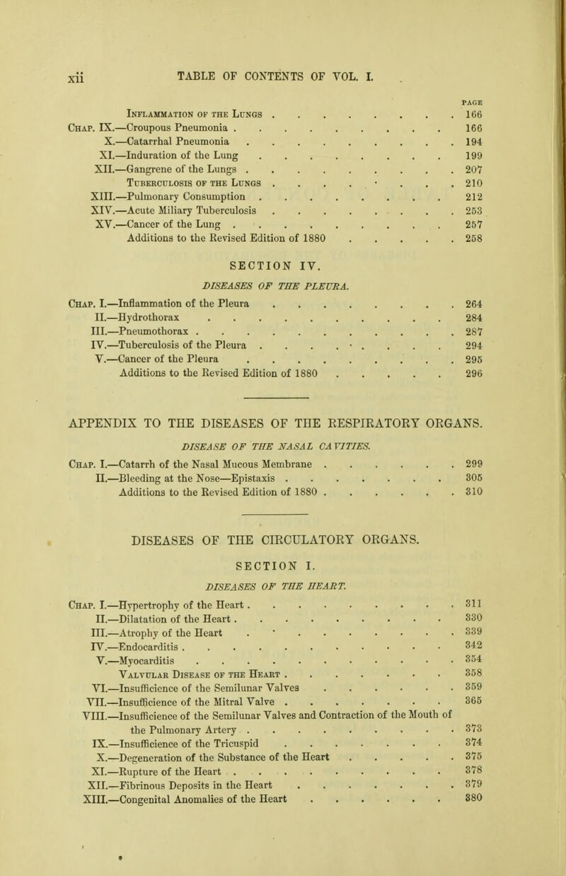PAGE Inflammation of the Lungs 166 Chap. IX.—Croupous Pneumonia 166 X.—Catarrhal Pneumonia 194 XI.—Induration of the Lung 199 XII.—Gangrene of the Lungs 207 Tuberculosis of the Lungs . . . . • . . . 210 XIII. —Pulmonary Consumption 212 XIV. —Acute Miliary Tuberculosis 253 XV.—Cancer of the Lung 257 Additions to the Revised Edition of 1880 258 SECTION IV. DISEASES OF THE PLEURA. Chap. I.—Inflammation of the Pleura 264 II.—Hydrothorax 284 III. —Pneumothorax 287 IV. —Tuberculosis of the Pleura . . . . • . . . . 294 V.—Cancer of the Pleura . 295 Additions to the Revised Edition of 1880 296 APPENDIX TO THE DISEASES OF THE RESPIRATORY ORGANS. DISEASE OF TBE NASAL CAVITIES. Chap. I.—Catarrh of the Nasal Mucous Membrane 299 II.—Bleeding at the Nose—Epistaxis 305 Additions to the Revised Edition of 1880 310 DISEASES OF THE CIRCULATORY ORGANS, SECTION I. DISEASES OF THE BEART. Chap. I.—Hypertrophy of the Heart 311 II.—Dilatation of the Heart 330 III.—Atrophy of the Heart . * 339 rV.—Endocarditis 842 V.—Myocarditis 354 Valvular Disease of the Heart 358 YI.—Insufficience of the Semilunar Valves 359 VII.—Insufficience of the Mitral Valve 365 Vin.—Insufficience of the Semilunar Valves and Contraction of the Mouth of the Pulmonary Artery 373 IX.—Insufficience of the Tricuspid 374 X.—Degeneration of the Substance of the Heart 375 XL—Rupture of the Heart 378 XII.—Fibrinous Deposits in the Heart 379 XIII.—Congenital Anomalies of the Heart 880