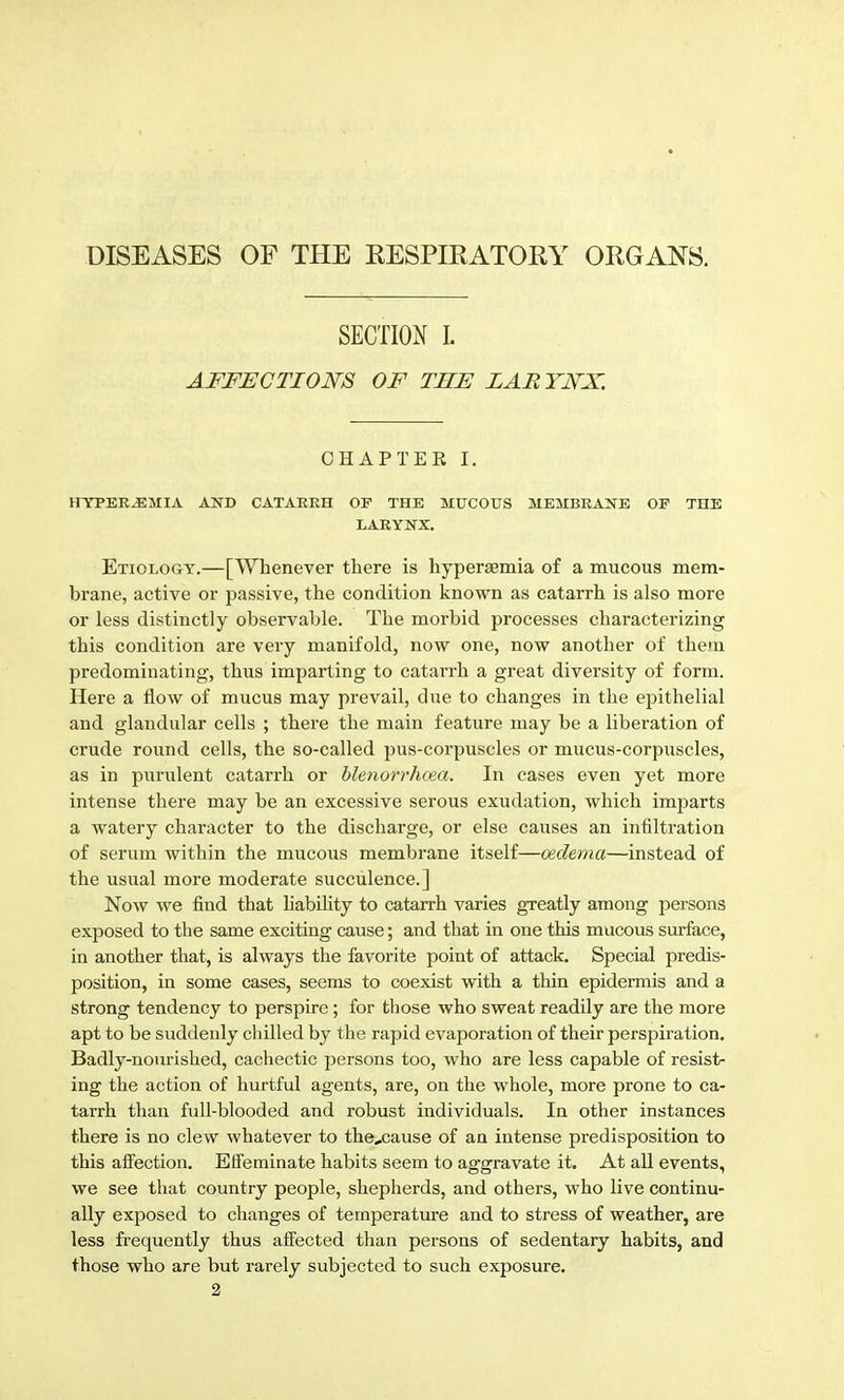DISEASES OF THE RESPIRATORY ORGANS. SECTION I. AFFECTIONS OF THE LARYNX. CHAPTER I. HYPERJEMIA AND CATARRH OF THE MUCOUS MEMBRANE OP THE LARYNX. Etiology.—[Whenever there is hyperaemia of a mucous mem- brane, active or passive, the condition known as catarrh is also more or less distinctly observable. The morbid processes characterizing this condition are veiy manifold, now one, now another of then predominating, thus imparting to catarrh a great diversity of form. Here a flow of mucus may prevail, due to changes in the epithelial and glandular cells ; there the main feature may be a liberation of crude round cells, the so-called pus-corpuscles or mucus-corpuscles, as in purulent catarrh or hlenorrhoea. In cases even yet more intense there may be an excessive serous exudation, which imparts a watery character to the discharge, or else causes an infiltration of serum within the mucous membrane itself—oedema—instead of the usual more moderate succulence.] Now we find that hability to catarrh varies greatly among persons exposed to the same exciting cause; and that in one this mucous surface, in another that, is always the favorite point of attack. Special predis- position, in some cases, seems to coexist with a thin epidermis and a strong tendency to perspire; for those who sweat readily are the more apt to be suddenly chilled by the rapid evaporation of their perspiration. Badly-nourished, cachectic persons too, who are less capable of resist- ing the action of hurtful agents, are, on the whole, more prone to ca- tarrh than full-blooded and robust individuals. In other instances there is no clew whatever to the,cause of an intense predisposition to this afi^ection. Elfeminate habits seem to aggravate it. At all events, we see that country people, shepherds, and others, who live continu- ally exposed to changes of temperature and to stress of weather, are less frequently thus aifected than persons of sedentary habits, and those who are but rarely subjected to such exposure.