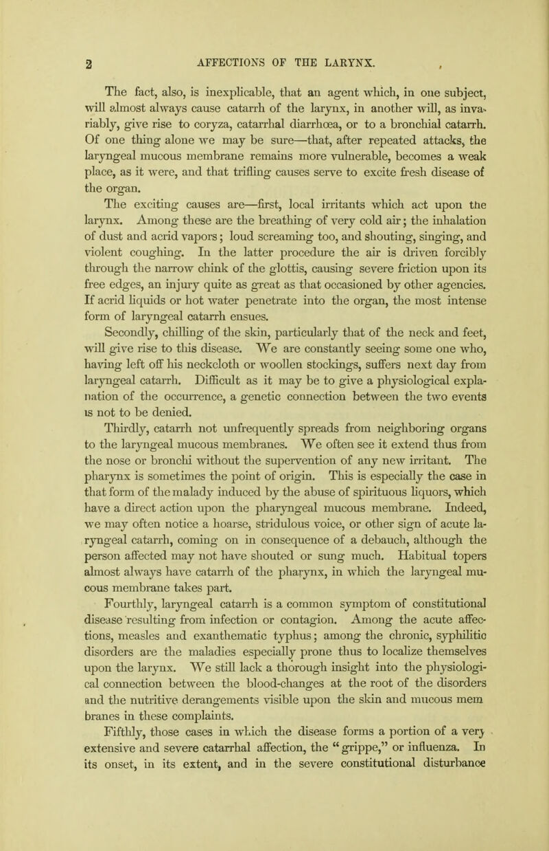 The fact, also, is inexplicable, that an agent which, in one subject, win almost always cause catarrh of the larynx, in another will, as inva^ riably, give rise to coryza, catarrhal diarrhoea, or to a bronchial catarrh. Of one thing alone we may be sure—that, after repeated attacks, the laryngeal mucous membrane remains more viilnerable, becomes a weak place, as it were, and that trifling causes serve to excite firesh disease of the organ. The exciting causes are—first, local irritants wliich act upon the larynx. Among these are the breathing of very cold air; the inhalation of dust and acrid vapors; loud screanmig too, and shouting, singing, and violent coughing. In the latter procedure the air is diiven forcibly tlu'ough the narrow chink of the glottis, causing severe friction upon its free edges, an injury quite as great as that occasioned by other agencies. If acrid hquids or hot water penetrate into the organ, the most intense form of laryngeal catarrh ensues. Secondly, chilUng of the skin, particularly that of the neck and feet, will give rise to tliis disease. We are constantly seeing some one who, having left oS his neckcloth or woollen stockings, suffers next day from laryngeal catarrh. Difficult as it may be to give a physiological expla- nation of the occurrence, a genetic connection between the two events IS not to be denied. Tliirdly, catan-h not unfrequently spreads from neighboring organs to the laryngeal mucous membranes. We often see it extend thus from the nose or bronchi without the supervention of any new irritant. The pharynx is sometimes the point of origin. This is especially the case in that form of the malady induced by the abuse of spirituous Hquors, which have a direct action upon the pharyngeal mucous membrane. Indeed, we may often notice a hoarse, stridulous voice, or other sign of acute la- , ryngeal catarrh, coming on in consequence of a debauch, although the person affected may not have shouted or sung much. Habitual topers almost always have catarrh of the pharynx, in which the laryngeal mu- cous membrane takes part. Fourthly, laryngeal catarrh is a common symjjtom of constitutional disease resulting from infection or contagion. Among the acute affec- tions, measles and exanthematic typhus; among the chronic, syphihtio disorders are the maladies especially prone thus to locahze themselves upon the larynx. We stül lack a thorough insight into the physiologi- cal connection between the blood-changes at the root of the disorders and the nutritive derangements visible upon the skin and mucous mem branes in these complaints. Fiftldy, those cases in which the disease forms a portion of a very extensive and severe catarrhal affection, the  grippe, or influenza. In its onset, in its extent, and m the severe constitutional distiirbance
