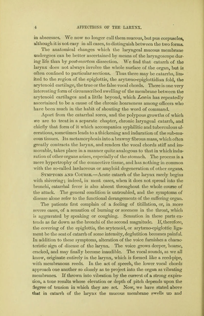 in abscesses. We now no longer call them mucous, but pus corpuscles, although it is not easy in all cases, to distinguish between the two forms. The anatomical changes which the laryngeal mucous membrane undergoes can be better ascertained by means of tlie laryngoscope dur- ing life than by post-mortem dissection. We find that catarrh of the larynx does not always involve the whole surface of the organ, but is often confined to particular sections. Thus there may be catarrhs, lim- ited to the region of the epiglottis, the arytseno-epiglottidiaa fold, the arytenoid cartilage, the true or the false vocal chords. There is one very interesting form of circumscribed swelling of the membrane between the arytenoid cartilages and a little beyond, which Lewin has repeatedly ascertained to be a cause of the chronic hoarseness among officers who have been much in the habit of shouting the word of command. Apart from the catarrhal sores, and the polypous growths of which we are to treat in a separate chapter, chronic laryngeal catarrh, and chiefly that form of it which accompanies syphilitic and tuberculous ul- cerations, sometimes leads to a thickening and induration of the sub-mu- cous tissues. Its metamorphosis into a brawny fibrous mass, which often greatly contracts the larynx, and renders the vocal chords stifi and im- movable, takes place in a manner quite analogous to that in which indu- ration of other organs arises, especially of the stomach. The process is a mere hypertrophy of the connective tissue, and has nothing in common with the so-called lardaceous or amyloid degeneration of other organs. Symptoms and Cotjksb.—Acute catarrh of the larynx rarely begins with sliivering; indeed, in most cases, when it does not spread into the bronchi, catarrhal fever is also absent throughout the whole course of the attack. The general condition is untroubled, and the symptoms of disease alone refer to the functional derangements of the suffering organ. The patients first complain of a feehng of titiUation, or, in more severe cases, of a sensation of burning or soreness in the throat, which is aggravated by speaking or coughing. Sensation in these parts ex- tends as far down as the bronchi of the second magnitude. If, therefore, the covering of the epiglottis, the arytenoid, or arytseno-epiglottic liga- ment be the seat of catarrh of some intensity, deglutition becomes painful In addition to these symptoms, alteration of the voice furnishes a charac- teristic sign of disease of the larynx. The voice grows deeper, hoarse, cracked, and may finally become inaudible. The vocal sounds, as we all know, originate entirely in the larynx, wliich is formed hke a reed-pipe, with membranous reeds. In the act of speech, the lower vocal chords approach one another so closely as to project into the organ as vibrating membranes. If thrown into vibration by the current of a strong expira- tion, a tone results whose elevation or depth of pitch depends upon the degree of tension in which they are set. Now, we have stated above that in catarrh of the larynx the mucous membrane swells ud and