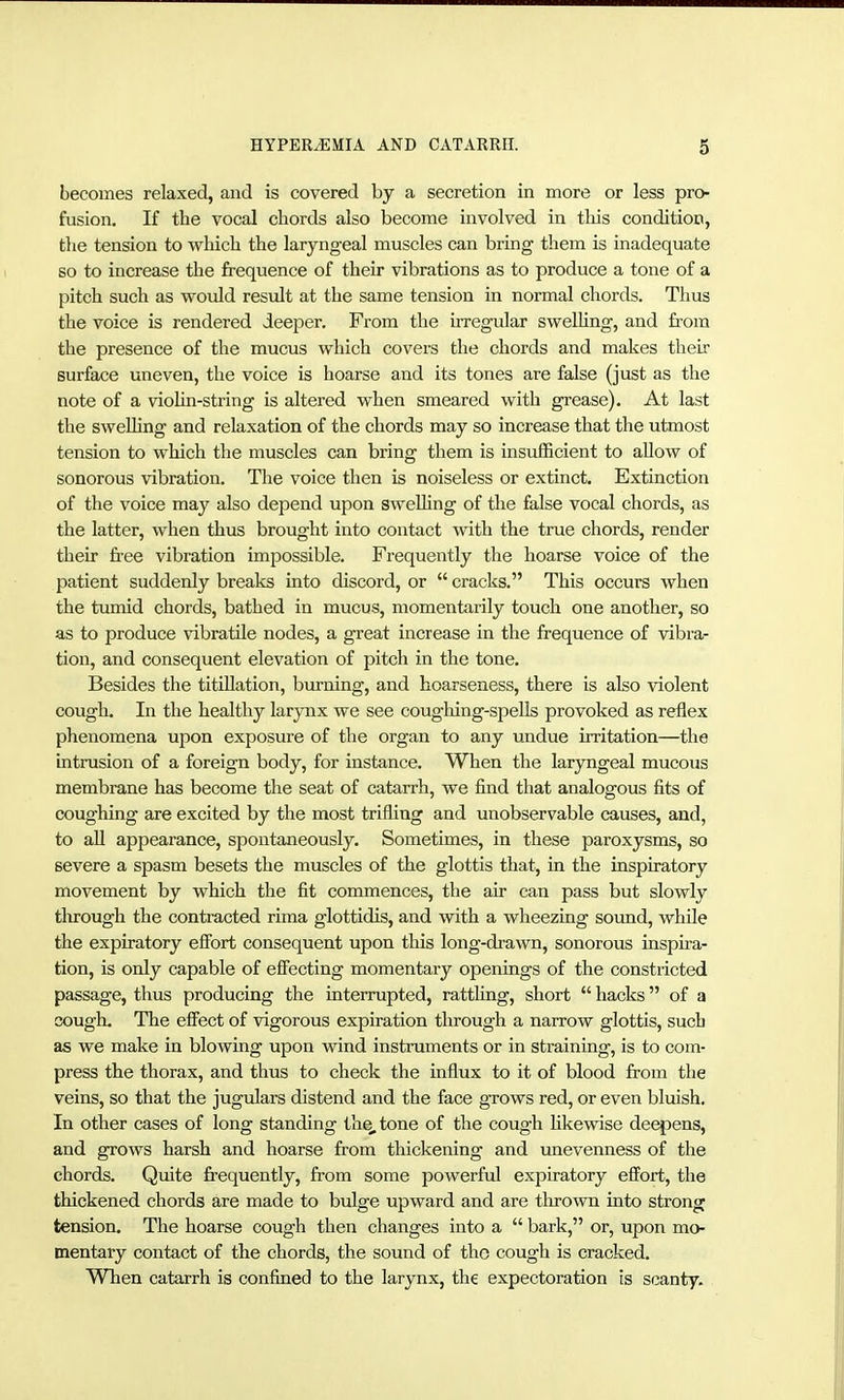 becomes relaxed, and is covered by a secretion in more or less pro- fusion. If the vocal chords also become involved in this condition, the tension to which the laryngeal muscles can bring them is inadequate so to increase the frequence of their vibrations as to produce a tone of a pitch such as would restdt at the same tension in normal chords. Thus the voice is rendered deeper. From the irregular swelhng, and from the presence of the mucus which covers the chords and makes their surface uneven, the voice is hoarse and its tones are false (just as the note of a violin-string is altered when smeared with grease). At last the swelling and relaxation of the chords may so increase that the utmost tension to which the muscles can bring them is insufficient to allow of sonorous vibration. The voice then is noiseless or extinct. Extinction of the voice may also depend upon swelling of the false vocal chords, as the latter, when thus brought into contact with the true chords, render their free vibration impossible. Frequently the hoarse voice of the patient suddenly breaks into discord, or  cracks. This occurs when the tumid chords, bathed in mucus, momentarily touch one another, so as to produce vibratile nodes, a great increase in the frequence of vibra- tion, and consequent elevation of pitch in the tone. Besides the titillation, burning, and hoarseness, there is also violent cough. In the healthy larynx we see coughing-spells provoked as reflex phenomena upon exposure of the organ to any undue irritation—the Intrusion of a foreign body, for instance. When the laryngeal mucous membrane has become the seat of catarrh, we find that analogous fits of coughing are excited by the most trifling and unobservable causes, and, to all appearance, spontaneously. Sometimes, in these paroxysms, so severe a spasm besets the muscles of the glottis that, in the inspiratory movement by which the fit commences, the air can pass but slowly tlu-ough the contracted rima glottidis, and with a wheezing soimd, while the expiratory effort consequent upon this long-drawn, sonorous inspira- tion, is only capable of effecting momentary openings of the constricted passage, thus producing the interrupted, ratthng, short  hacks of a cough. The effect of vigorous expiration through a narrow glottis, such as we make in blowing upon wind instruments or in straining, is to com- press the thorax, and thus to check the influx to it of blood from the veins, so that the jugulars distend and the face grows red, or even bluish. In other cases of long standing the, tone of the cough Hkewise dee{3ens, and grows harsh and hoarse from thickening and unevenness of the chords. Quite fi-equeiitly, from some powerful expiratory effort, the thickened chords are made to bulge upward and are tlu-own into strong tension. The hoarse cough then changes into a  bark, or, upon mo- mentary contact of the chords, the sound of the cough is cracked. When catarrh is confined to the larynx, the expectoration is scanty.
