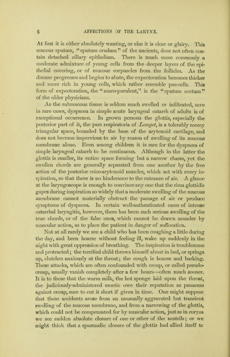 At first it is either absolutely wanting, or else it is clear or glairy. This mucous sputum,  sputum crudum  of the ancients, does not often con- tain detached cihary epithelium. There is much more commonly a moderate admixture of young cells from the deeper layers of the epi- thelial covering, or of mucous corpuscles from the follicles. As the disease progTCSses and begins to abate, tlie expectoration becomes thicker and more rich in young cells, wliich rather resemble pus-cells. This form of expectoration, the  muco-purulent, is the  sputum coctum  of the older physicians. As the submucous tissue is seldom much swelled or infiltrated, save in rare cases, dyspnoea in simple acute laryngeal catarrh of adults is of exceptional occurrence. In grown persons the glottis, especially the posterior part of it, the pars respiratoria of Langet^ is a tolerably roomy triangular space, bounded by the base of the arytenoid cartilage, and does not become impervious to air by reason of swelling of its mucoua membrane alone. Even among children it is rare for the dyspnoea of simple laryngeal catairh to be continuous. Although in the latter the glottis is smaller, its entire space forming but a narrow chasm, yet the swollen chords are generally separated from one another by the free action of the posterior crico-arytenoid muscles, wliich act with every in- spiration, so that there is no hinderance to the entrance of air. A glance at the laryngoscope is enough to convince any one that the rima glottidis gapes during inspiration so widely that a moderate swelHng of the mucous membrane cannot materially obstruct the passage of air or produce symptoms of dyspnoea. In ceiiain well-authenticated cases of intense catarrhal laryngitis, however, there has been such serious swelling of the true chords, or of the false ones, which cannot be drawn asunder by muscular action, as to place the patient in dang'er of suffocation. Not at all rarely we see a child who has been coughing a little during the day, and been hoarse without feeling iU, wake up suddenly in the night with great oppression of breathing. The inspiration is troublesome and protracted; the terrified child throws himself about in bed, or springs up, clutches anxiously at the throat; the cough is hoarse and barking. These attacks, which are often confounded with croup, or called pseudo- croup, usually vanish completely after a few hours—often much sooner. It is to these that the warm milk, the hot sponge laid upon the throat, the judiciously-administei'ed emetic owe their reputation as panaceas against croup, sure to cut it short if given in time. One might suppose that these accidents arose from an unusually aggravated but transient Bwelling of the mucous membrane, and from a narrowing of the glottis, which could not be compensated for by muscular action, just as in cory/a we see sudden absolute closure of one or other of the nostrils; or we might think that a spasmodic closure of the glottis had allied itself tc