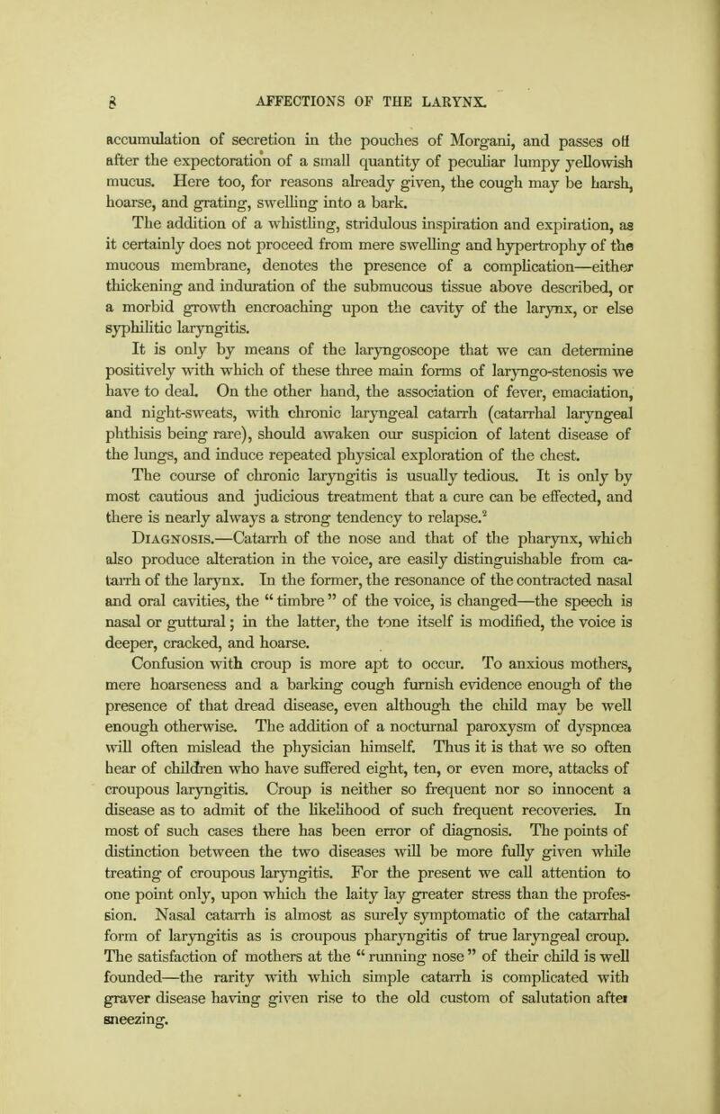accumulation of secretion in the pouches of Morgani, and passes oü after the expectoration of a small quantity of peculiar lumpy yellowish mucus. Here too, for reasons already given, the cough may be harsh, hoarse, and grating, sweUing into a bark. The addition of a whisthng, stridulous inspiration and expiration, as it certainly does not proceed from mere sweUing and hypertrophy of the mucous membrane, denotes the presence of a complication—either thickening and induration of the submucous tissue above described, or a morbid growth encroaching upon the cavity of the larynx, or else syphihtic laryngitis. It is only by means of the laryngoscope that we can determine positively with which of these three main forms of laryngo-stenosis we have to deal. On the other hand, the association of fever, emaciation, and night-sweats, with chronic laryngeal catarrh (catarrhal laryngeal phthisis being rare), should awaken our suspicion of latent disease of the lungs, and induce repeated physical exploration of the chest. The course of chronic laryngitis is usually tedious. It is only by most cautious and judicious treatment that a cure can be effected, and there is nearly always a strong tendency to relapse.'' Diagnosis.—Catarrh of the nose and that of the pharynx, which also produce alteration in the voice, are easily distinguishable from ca- taiTh of the larynx. In the former, the resonance of the contracted nasal and oral cavities, the  timbre  of the voice, is changed—the speech is nasal or guttural; in the latter, the tone itself is modified, the voice is deeper, cracked, and hoarse. Confusion with croup is more apt to occur. To anxious mothers, mere hoarseness and a barking cough furnish evidence enough of the presence of that dread disease, even although the child may be well enough otherwise. The addition of a noctm-nal paroxysm of dyspnoea will often mislead the physician himself. Thus it is that we so often hear of children who have suffered eight, ten, or even more, attacks of croupous laryngitis. Croup is neither so frequent nor so innocent a disease as to admit of the Hkehhood of such frequent recoveries. In most of such cases there has been error of diagnosis. The points of distinction between the two diseases wiU be more fully given while treating of croupous laryngitis. For the present we call attention to one point only, upon which the laity lay greater stress than the profes- sion. Nasal catarrh is almost as surely symptomatic of the catarrhal form of laryngitis as is croupous pharyngitis of true laryngeal croup. The satisfaction of mothers at the  rimning nose  of their child is well founded—the rarity with which simple catarrh is compUcated with graver disease having given rise to the old custom of salutation aftei sneezing.