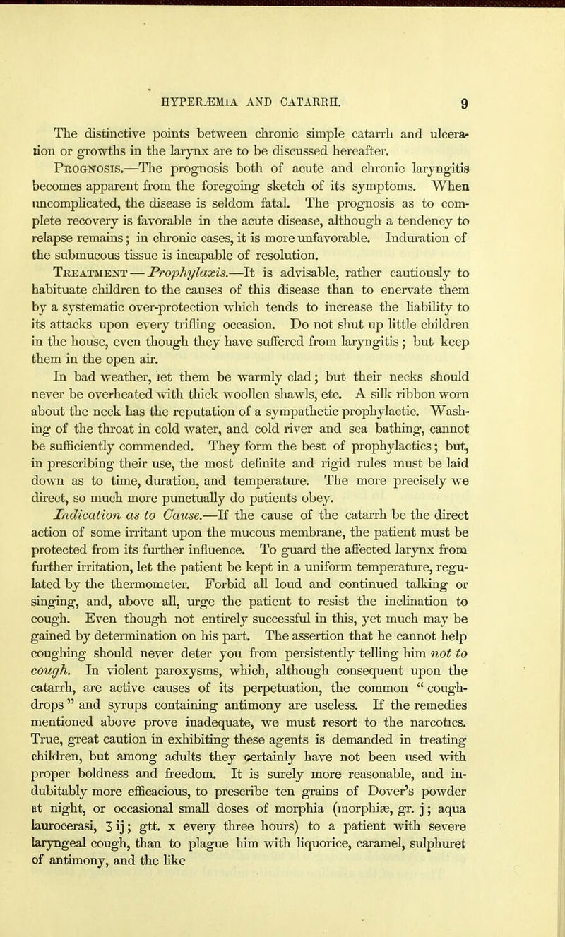 Tlie distinctive points between chronic simple catarrh and ulcera- lion or growths in the larynx are to be discussed hereafter. Pkognosis.—The prognosis both of acute and chronic laryngitis becomes apparent from the foregoing sketch of its symptoms. When imcompKcated, the disease is seldom fatal. The prognosis as to com- plete recovery is favorable in the acute disease, although a tendency to relapse remains; in chronic cases, it is more unfavorable. Indtu'ation of the submucous tissue is incapable of resolution. Tbeatment — Prophylaxis.—It is advisable, rather cautiously to habituate children to the causes of this disease than to enervate them by a systematic over-protection which tends to increase the HabiHty to its attacks upon every trifling occasion. Do not shut up littie cliildren in the house, even though they have suffered from laryngitis; but keep them in the open air. In bad weather, let them be warmly clad; but their necks should never be overheated with thick woollen shawls, etc. A sUk ribbon worn about the neck has the reputation of a sympathetic prophylactic. Wash- ing of the throat in cold water, and cold river and sea bathing, cannot be sufficiently commended. They form the best of prophylactics; but, in prescribing their use, the most definite and rigid rules must be laid down as to time, duration, and temperature. The more precisely we direct, so much more punctually do patients obey. Indication as to Cause.—If the cause of the catarrh be the direct action of some irritant upon the mucous membrane, the patient must be protected from its further influence. To guard the affected larynx from further irritation, let the patient be kept in a uniform temperature, regu- lated by the thermometer. Forbid all loud and continued talking or singing, and, above all, urge the patient to resist the inchnation to cough. Even though not entirely successful in this, yet much may be gained by determination on his part. The assertion that he cannot help coughing should never deter you from persistently telHng him not to cough. In violent paroxysms, which, although consequent upon the catarrh, are active causes of its perpetuation, the common  cough- drops  and syrups containing antimony are useless. If the remedies mentioned above prove inadequate, we must resort to the narcotics. True, great caution in exhibiting these agents is demanded in treating children, but among adults they certainly have not been used with proper boldness and freedom. It is surely more reasonable, and in- dubitably more efficacious, to prescribe ten grains of Dover's powder at night, or occasional small doses of morphia (morphias, gr. j; aqua laurocerasi, 3 ij; gtt. x every three hours) to a patient with severe laryngeal cough, than to plague him with liquorice, caramel, sulphuret of antimony, and the like