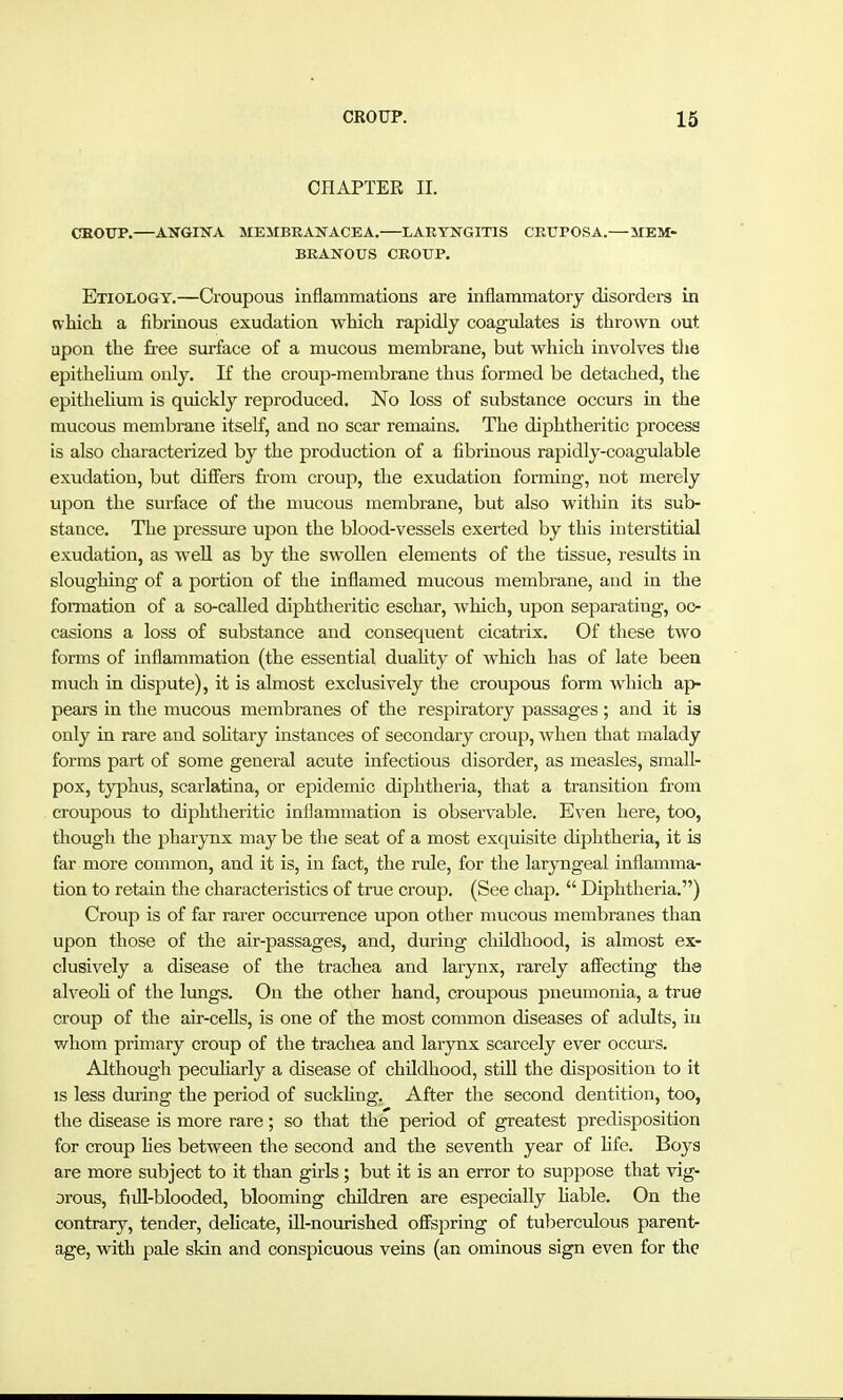 CHAPTER II. CEOTJP.—ANGINA MEMBKASTACEA.—LARYNGITIS CEUPOSA.—MEM- BRANOUS CROUP. Etiology.—Croupous inflammations are inflammatory disorders in which a fibrinous exudation which rapidly coagulates is thrown out upon the free surface of a mucous membrane, but which involves the epithelium only. If the croup-membrane thus formed be detached, the epithehum is quickly reproduced. No loss of substance occurs in the mucous membrane itself, and no scar remains. The diphtheritic process is also characterized by the production of a fibrinous rapidly-coagulable exudation, but differs from croup, the exudation forming, not merely upon the surface of the mucous membrane, but also within its sub- stance. The pressure upon the blood-vessels exerted by this interstitial exudation, as well as by the swoUen elements of the tissue, results in sloughing of a portion of the inflamed mucous membrane, and in the foiTnation of a so-called diphtheritic eschar, which, upon separating, oc- casions a loss of substance and consequent cicatrix. Of these two forms of inflammation (the essential duality of which has of late been much in dispute), it is almost exclusively the croupous form which ap- pears in the mucous membranes of the respiratory passages; and it is only in rare and sohtary instances of secondary croup, when that malady forms part of some general acute infectious disorder, as measles, small- pox, typhus, scarlatina, or epidemic diphtheria, that a transition from croupous to diphtheritic inflammation is observable. Even here, too, though the pharynx may be the seat of a most exquisite diphtheria, it is far more common, and it is, in fact, the rule, for the laryngeal inflamma- tion to retain the characteristics of true croiip. (See chap.  Diphtheria.) Croup is of far rarer occurrence upon other mucous membranes than upon those of the air-passages, and, during childhood, is almost ex- clusively a disease of the trachea and larynx, rarely afl'ecting the alveoh of the lungs. On the other hand, croupous pneumonia, a true croup of the air-cells, is one of the most common diseases of adults, in whom primary croup of the trachea and larynx scarcely ever occurs. Although pecuharly a disease of childhood, still the disposition to it is less during the period of suckUng. After the second dentition, too, the disease is more rare; so that the period of greatest predisposition for croup Hes between the second and the seventh year of Hfe. Boys are more subject to it than girls ; but it is an error to suppose that vig- orous, full-blooded, blooming children are especially hable. On the contrary, tender, delicate, iU-nourished offspring of tuberciilous parent- age, with pale skin and conspicuous veins (an ominous sign even for the