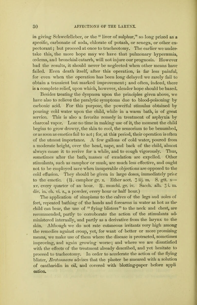 in giving Schwefelleber, or the  liver of sulphur, so long prized as a specific, carbonate of soda, chlorate of potash, or senega, or other ex- pectorant ; but proceed at once to tracheotomy. The earlier we under- take this, the more hope may we have that pulmonary byperismia, oedema, and bronchial catarrh, will not injure our prognosis. However bad the results, it should never be neglected when other means have failed. Even death itself, after this operation, is far less painful, for even when the operation has been long delayed we rarely fail to obtain a transient but marked improvement; and often, indeed, there is a complete rehef, upon which, however, slender hope should be based. Besides treating the dyspnoea upon the principles given above, we have also to reheve the paralytic symptoms due to blood-poisoning by carbonic acid. For this purpose, the powerful stimulus obtained by pouring cold water upon the child, while in a warm bath, is of great service. This is also a favorite remedy in treatment of asphyxia by charcoal vapor. Lose no time in making use of it, the moment the child begins to grow drowsy, the skin to cool, the sensorium to be benumbed, or as soon as emetics fail to act; for, at this period, their operation is often of the utmost imjDortance. A few gallons of cold water, poured from a moderate height, over the head, nape, and back of the cliild, almost always cause it to revive for a while, and to cough ^ägorously. Thus, sometimes after the bath, masses of exudation are expelled. Other stimulants, such as camphor or musk, are much less effective, and ought not to be employed save when insuperable objections are opposed to the cold effusion. They should be given in large doses, immediately pric^r to the emetic. (. cam.iDhor gr. x. Ether acet. 3 üj- m. S. gtt. x— XV. every quarter of an hour. . moschi. gr. iv. Sacch. alb. 3 i- m. div. in. ch. vi. s., a powder, every hour or half hour.) Tlie appUcation of sinapisms to the calves of the legs and soles of feet, repeated bathing of the hands and forearms in water as hot as the child can bear, the use of flying bhsters to the neck and chest, are recommended, partly to corroborate the action of the stimulants ad- ministered internally, and partly as a derivative from the larynx to the skin. Although we do not rate cutaneous irritants very high among the remedies against croup, yet, for want of better or more promising means, we make use of them where the disease is protracted, sometimes improving, and again growing worse; and where we are dissatisfied with the effects of the treatment already described, and yet hesitate to proceed to tracheotomy. In order to accelerate the action of the flying blister, Bretonneau advises that the plaster be smeared with a solution of cantharidin in oil, and covered with blottmg-paper before appli cation.