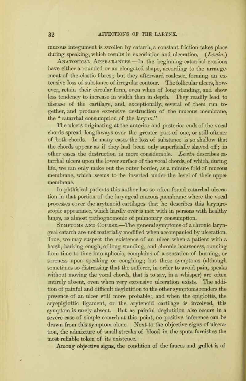 raucous integument is swollen by catarrh, a constant friction takes place during speaking, which results in excoriation and ulceration. {Lewin.) AifATOMicAL Appearances.—In the beginning catarrhal erosions have either a rounded or an elongated shape, according to the arrange- ment of the elastic fibres; but they afterward coalesce, forming an ex- tensive loss of substance of irregular contour. The folhcular ulcers, how- ever, retain their circular form, even when of long standing, and show less tendency to increase in width than in depth. They readily lead to disease of the cartilage, and, exceptionally, several of them run to- gether, and produce extensive destruction of the mucous membrane, the catarrhal consumption of the larynx. The iilcers originating at the anterior and posterior ends of the vocal chords spread lengthways over the greater part of one, or still oftener of both chords. In many cases the loss of substance is so shallow that the chords appear as if they had been only superficially shaved off; in other cases the destruction is more considerable. Lewin describes ca- tarrhal ulcers uj^on the lower surface of the vocal chords, of which, during Ufe, we can only make out the outer border, as a minute fold of mucous membrane, which seems to be inserted under the level of their upper membrane. In phthisical patients this author has so often found catarrhal ulcera- tion in that portion of the larjoigeal mucous membrane where the vocal processes cover the arytenoid cartilages that he describes this laryngo- Bcopic appearance, which hardly ever is met with in persons with healthy lungs, as almost pathognomonic of pulmonary consumption. Symptoms and Couese.—The general symptoms of a chronic laryn- geal catarrh are not materially modified when accompanied by ulceration. True, we may suspect the existence of an ulcer when a patient with a harsh, barking cough, of long standing, and chronic hoarseness, running from time to time into aphonia, complains of a sensation of burning, or soreness upon speaking or coughing; but these sjmptoms (although sometimes so distressing that the suiferer, in order to avoid pain, speaks without moving the vocal chords, that is to say, in a whisper) are often entirely absent, even when very extensive ulceration exists. The addi- tion of painfvd and difficult deglutition to the other symptoms renders the presence of an ulcer still more probable; and when the epiglottis, the aryepiglottic ligament, or the arytenoid cartilage is involved, this symptom is rarely absent. But as painful deglutition also occurs in a severe case of simple catarrh at this point, no positive inference can be drawn from this symptom alone. Next to the objective signs of ulcera- tion, the admixture of small streaks of blood in the sputa furnishes the most reliable token of its existence. Among objective signs, the condition of the fauces and gullet is of