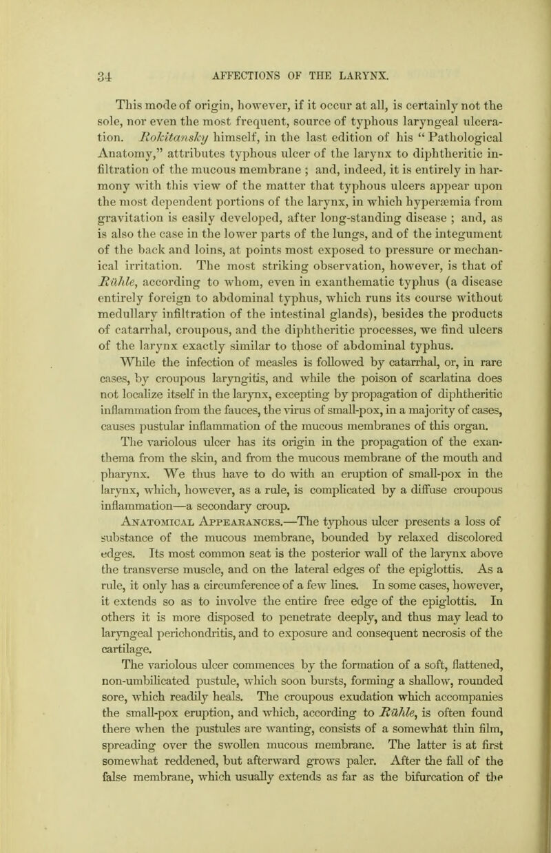 This mode of origin, however, if it occur at all, is certainly not the sole, nor even the most frequent, source of typhous laryngeal ulcera- tion. Rokitansky himself, in the last edition of his  Pathological Anatomy, attributes typhous ulcer of the larynx to diphtheritic in- filtration of the mucous membrane ; and, indeed, it is entirely in har- mony with this view of the matter that typhous ulcers appear ujjon the most dependent portions of the larynx, in which hyperjemia from gravitation is easily developed, after long-standing disease ; and, as is also the case in the lower parts of the lungs, and of the integument of the back and loins, at points most exposed to pressure or mechan- ical irritation. The most striking observation, however, is that of Mnhle, according to whom, even in exanthematic typhus (a disease entirely foreign to abdominal typhus, which runs its course without medullary infiltration of the intestinal glands), besides the products of catarrhal, croupous, and the diphtheritic processes, we find ulcers of the larynx exactly similar to those of abdominal typhus. While the infection of measles is followed by catarrhal, or, in rare cases, by croupous laryngitis, and while the poison of scarlatina does not localize itself in the larynx, excepting by propagation of diphtheritic inflammation from the fauces, the virus of small-pox, in a majority of cases, causes pustular inflammation of the mucous membranes of this organ. The variolous ulcer has its origin in the propagation of the exan- thema from the skin, and from the mucous membrane of the mouth and pharynx. We thus have to do with an eruption of smaU-pox in the larynx, which, hoAvever, as a rule, is complicated by a diflfuse croupous inflammation—a secondary croup. Anatomical Appearances.—The tjrphous ulcer presents a loss of substance of the mucous membrane, bounded by relaxed discolored edges. Its most common seat is the posterior wall of the larynx above the transverse muscle, and on the lateral edges of the epiglottis. As a rule, it only has a circumference of a few lines. In some cases, however, it extends so as to involve the entire free edge of the epiglottis. In others it is more disposed to penetrate deeply, and thus may lead to larjTigeal perichondritis, and to exposure and consequent necrosis of the cartilage. The variolous ulcer commences by the formation of a soft, flattened, non-umbihcated pustule, which soon bursts, forming a shallow, rounded sore, which readily heals. The croupous exudation which accompanies the small-pox eruption, and which, according to Rühle, is often found there when the pustules are wanting, consists of a somewhat thin film, spreading over the swollen mucous membrane. The latter is at first somewhat reddened, but afterward grows paler. After the faU of the false membrane, which usually extends as far as the bifurcation of the