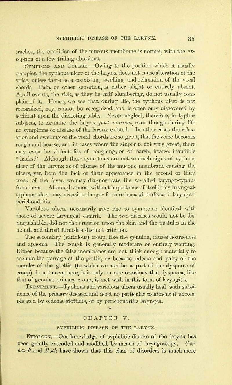 ntichea, the condition of the mucous membrane is normal, with the ex- ception of a few trifling abrasions. Symptoms and Coukse.—0\ving to the position which it usually occupies, the typhous ulcer of the larynx does not cause alteration of the voice, unless there be a coexisting swelling and relaxation of the vocal chords. Pain, or other sensation, is either slight or entirely absent. At all events, the sick, as they He half slumbering, do not usually com- plain of it. Hence, we see that, during life, the typhous ulcer is not recognized, nay, cannot be recognized, and is often only discovered by accident upon the dissecting-table. Never neglect, therefore, in tyjihus subjects, to examine the larynx post mortem, even though during hfe no symptoms of disease of the larynx existed. In other cases the relax- ation and swelhng of the vocal chords are so great, that the voice becomes rough and hoarse, and in cases where the stupor is not very great, there may even be violent fits of coughing, or of harsh, hoarse, inaudible hacks. Although these symjotoms are not so much signs of typhous ulcer of the larynx as of disease of the mucous membrane causing the ulcers, yet, from the fact of their appearance in the second or thiid week of the fever, we may diagnosticate the so-called laryngo-typhus from them. Although almost without importance of itself, this laryngeal- typhous ulcer may occasion danger from oedema glottidis and laryngeal perichondritis. Variolous ulcers necessarily give rise to symptoms identical with those of severe laryngeal catarrh. The two diseases would not be dis- tinguishable, did not the eruption upon the skin and the pustules in the mouth and throat furnish a distinct criterion. The secondary (variolous) croup, hke the genuine, causes hoarseness and aphonia. The cough is generally moderate or entirely wanting. Either because the false membranes are not thick enough materially to occlude the passage of the glottis, or because oedema and palsy of the muscles of the glottis (to which we ascribe a part of the dyspnoea of croup) do not occur here, it is only on rare occasions that dyspnoea, hke that of genuine primary croup, is met with in tliis form of laryngitis. Tkeatment,—Typhous and variolous ulcers usually heal with subsi- dence of the primary disease, and need no particular treatment if uncom- ohcated by oedema glottidis, or by perichondritis laryngea. CHAPTER V. SYPHILITIC DISEASE OF THE LARYNX. Etiology.—Our knowledge of syphilitic disease of the larynx haa neen greatly extended and modified by means of laryngoscopy. Ger- hardt and jRoth have shown that this class of disorders is much more