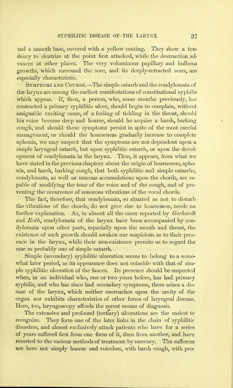 and a smooth base, covered with a yellow coating. They show a ten- dency to cicatrize at the jDoint first attacked, while the destruction ad- vances at other places. The very voluminous papUlary and bulbous growths, which surround the sore, and its deeply-retracted scars, are especially characteristic. Symptoms and Cottkse.—The simple catarrh and the condylomata of the larynx are among the earhest manifestations of constitutional syphilis which appear. If, then, a person, who, some months previously, has contracted a primary syphüitic ulcer, should begin to complain, without assignable exciting cause, of a feeUng of tickhng in the throat, should his voice become deep and hoarse, should he acquire a harsh, barking cough, and should these symptoms persist in spite of the most careful management, or should the hoarseness gradually increase to complete aphonia, we may suspect that the symptoms are not dependent upon a simple laryngeal catarrh, but upon syphilitic catari'h, or upon the devel- opment of condylomata in the larynx. Thus, it appears, from what we have stated in the previous chapters about the origin of hoarseness, apho- nia, and harsh, barking cough, that both syphüitic and simple catarrhs, condylomata, as well as mucous accumulations upon the chords, are ca- pable of modifying the tone of the voice and of the cough, and of pre- venting the occurrence of sonorous vibrations of the vocal chords. The fact, therefore, that condylomata, so situated as not to disturb the vibrations of the chords, do not give rise to hoarseness, needs no further explanation. As, in almost all the cases reported by Gerhardt and Moth, condylomata of the larynx have been accompanied by con- dylomata upon other parts, especially upon the mouth and throat, the existence of such gi-owth should awaken our suspicioös as to their pres- ence in the larynx, while their non-existence permits us to regard the ease as probably one of simple catarrh. Simple (secondary) syphihtic ulceration seems to belong to a some- what later period, as its appearance does not coincide with that of sim- ple s}-pliihtic ulceration of the fauces. Its presence should be suspected when, in an individual who, one or two years before, has had primary syphihs, and who has since had secondary symptoms, there arises a dis- ease of the larynx, which neither encroaches upon the cavity of the organ nor exhibits characteristics of other forms of laryngeal disease. Here, too, laryngoscopy alFords the surest means of diagnosis. The extensive and profound (tertiary) ulcerations are the easiest to recognize. They form one of the later hnks in the chain of syphihtic disorders, and almost exclusively attack patients who have for a series of years suffered first from one form of it, then from another, and have resorted to the various methods of treatment by mercm-y. The sufferers are here not simply hoarse and voiceless, with harsh cough, with pro-