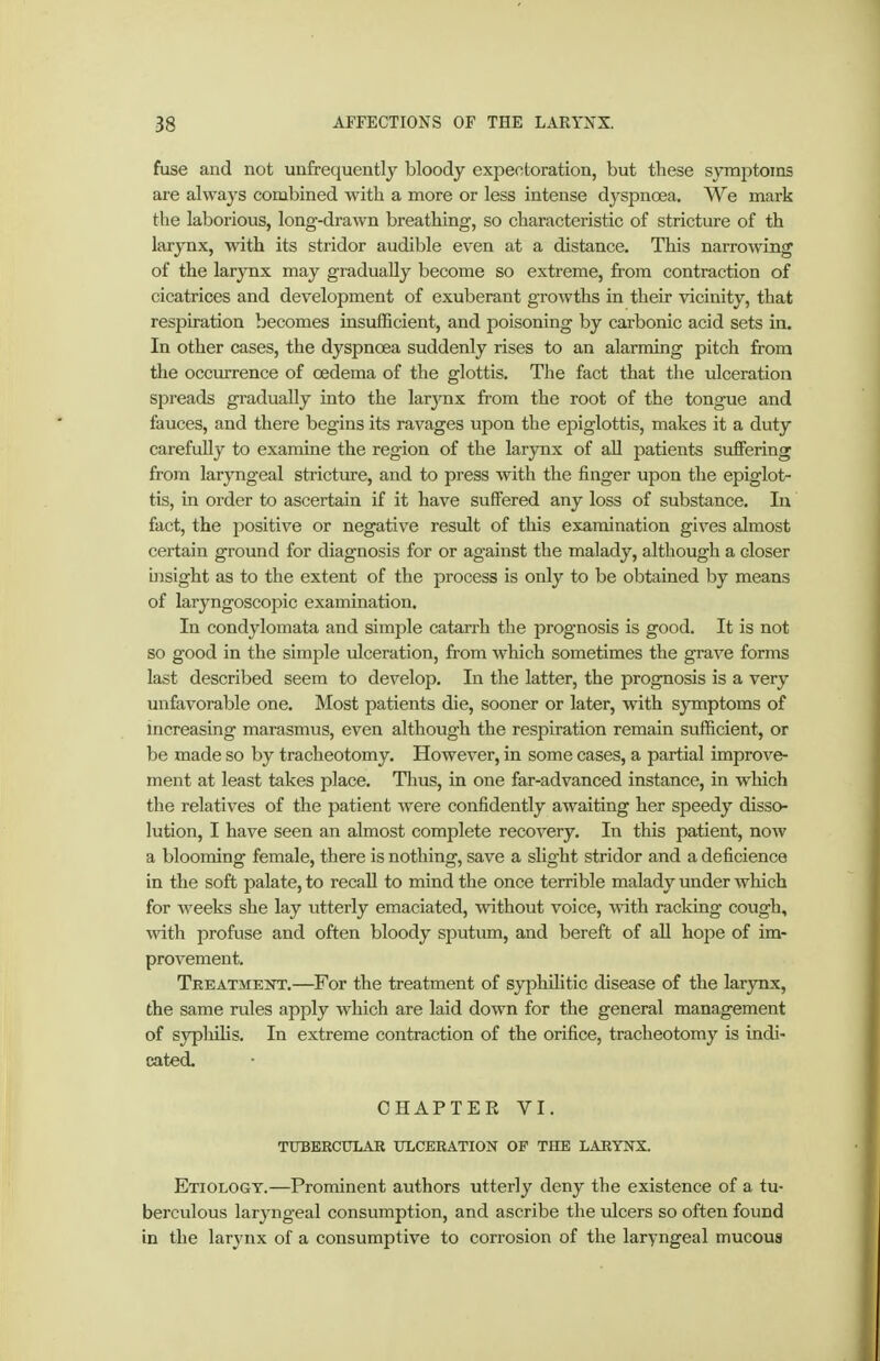 fuse and not unfrequently bloody expectoration, but these S3Tnptoins are always combined with a more or less intense dyspnoea. We mark the laborious, long-drawn breathing, so characteristic of stricture of th larynx, with its stridor audible even at a distance. This narrowing of the larynx may gradually become so extreme, from contraction of cicatrices and development of exuberant growths in their vicinity, that respiration becomes insufficient, and poisoning by carbonic acid sets in. In other cases, the dyspnoea suddenly rises to an alarming pitch from the occurrence of oedema of the glottis. The fact that the ulceration spreads gradually into the larynx from the root of the tongue and fauces, and there begins its ravages upon the epiglottis, makes it a duty carefully to examine the region of the larynx of all patients suffering from laryngeal stricture, and to press with the finger upon the epiglot- tis, in order to ascertain if it have suffered any loss of substance. lu fact, the positive or negative result of this examination gives almost certain ground for diagnosis for or against the malady, although a closer bisight as to the extent of the process is only to be obtained by means of laryngoscopic examination. In condylomata and simple catarrh the prognosis is good. It is not so good in the simple ulceration, from which sometimes the grave forms last described seem to develop. In the latter, the prognosis is a very unfavorable one. Most patients die, sooner or later, vnth. symptoms of mcreasing marasmus, even although the respiration remain sufficient, or be made so by tracheotomy. However, in some cases, a partial improve- ment at least takes place. Thus, in one far-advanced instance, in which the relatives of the patient were confidently awaiting her speedy disso- lution, I have seen an almost complete recovery. In this patient, now a blooming female, there is nothing, save a slight stridor and a deficience in the soft palate, to recall to mind the once terrible malady under which for weeks she lay utterly emaciated, without voice, with racldng cough, with profuse and often bloody sjautum, and bereft of all hope of im- provement. Treatment.—For the treatment of syphilitic disease of the larynx, the same rules apply which are laid down for the general management of syphilis. In extreme contraction of the orifice, tracheotomy is indi- cated. CHAPTER VI. TUBEBCULAR TTLCERATION OF THE LARYNX Etiology.—Prominent authors utterly deny the existence of a tu- berculous laryngeal consumption, and ascribe the ulcers so often found in the larynx of a consumptive to corrosion of the laryngeal mucous