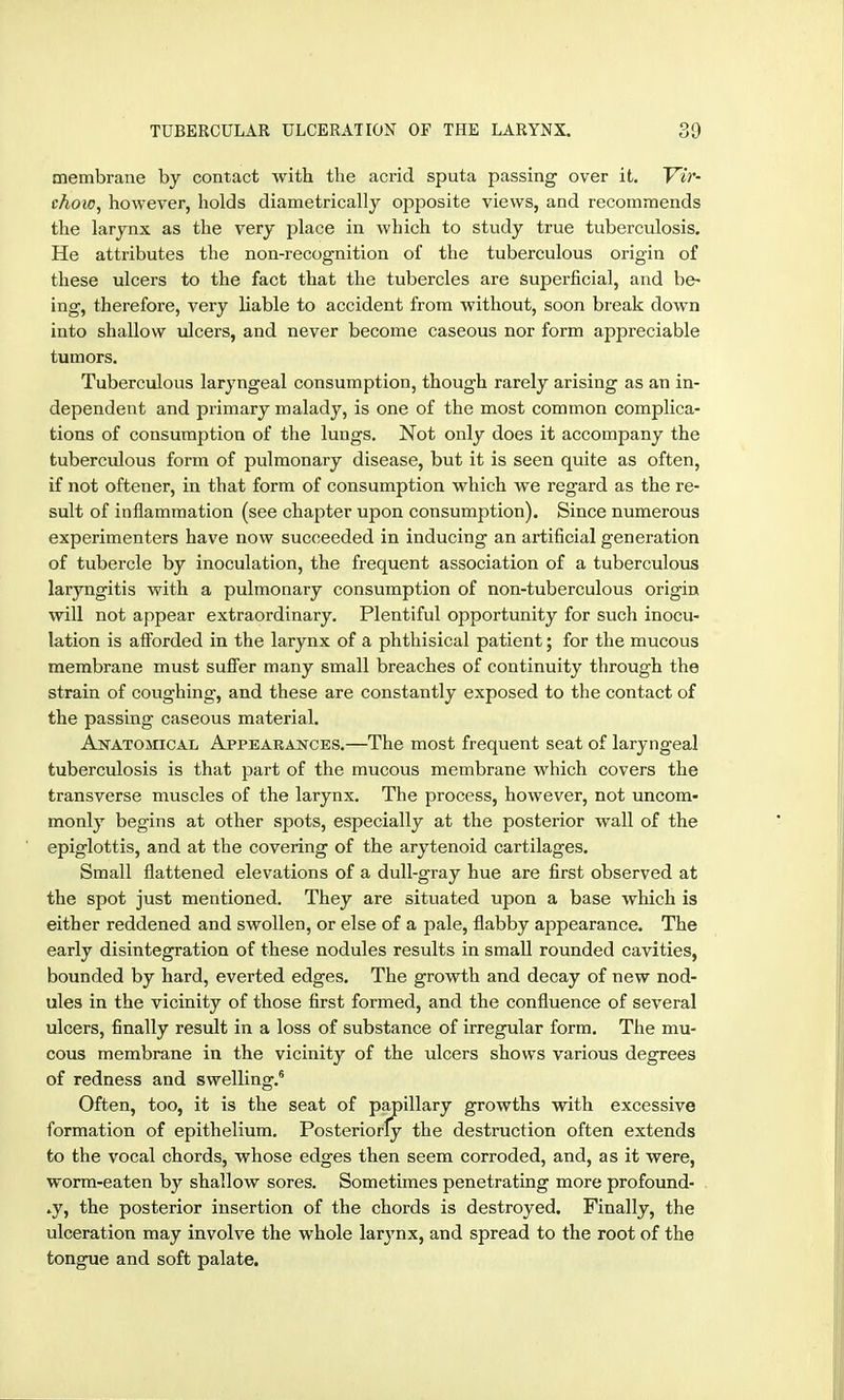 membrane by contact with the acrid sputa passing over it. Vir- chow, however, holds diametrically opposite views, and recommends the larynx as the very place in which to study true tuberculosis. He attributes the non-recognition of the tuberculous origin of these ulcers to the fact that the tubercles are Superficial, and be- ing, therefore, very liable to accident from without, soon break down into shallow ulcers, and never become caseous nor form appreciable tumors. Tuberculous laryngeal consumption, though rarely arising as an in- dependent and primary malady, is one of the most common complica- tions of consumption of the lungs. Not only does it accompany the tuberculous form of pulmonary disease, but it is seen quite as often, if not oftener, in that form of consumption which we regard as the re- sult of inflammation (see chapter upon consumption). Since numerous experimenters have now succeeded in inducing an artificial generation of tubercle by inoculation, the frequent association of a tuberculous laryngitis with a pulmonary consumption of non-tuberculous origin will not appear extraordinary. Plentiful opportunity for such inocu- lation is aiforded in the larynx of a phthisical patient; for the mucous membrane must suifer many small breaches of continuity through the strain of coughing, and these are constantly exposed to the contact of the passing caseous material. Anatomical Appearajstces.—The most frequent seat of laryngeal tuberculosis is that part of the mucous membrane which covers the transverse muscles of the larynx. The process, however, not uncom- monly begins at other spots, especially at the posterior wall of the epiglottis, and at the covering of the arytenoid cartilages. Small flattened elevations of a dull-gray hue are first observed at the spot just mentioned. They are situated upon a base which is either reddened and swollen, or else of a pale, flabby appearance. The early disintegration of these nodules results in small rounded cavities, bounded by hard, everted edges. The growth and decay of new nod- ules in the vicinity of those first formed, and the confluence of several ulcers, finally result in a loss of substance of irregular form. The mu- cous membrane in the vicinity of the ulcers shows various degrees of redness and swelling.^ Often, too, it is the seat of papillary growths with excessive formation of epithelium. Posteriorly the destruction often extends to the vocal chords, whose edges then seem corroded, and, as it were, worm-eaten by shallow sores. Sometimes penetrating more profound- ly, the posterior insertion of the chords is destroyed. Finally, the ulceration may involve the whole larj'nx, and spread to the root of the tongue and soft palate.
