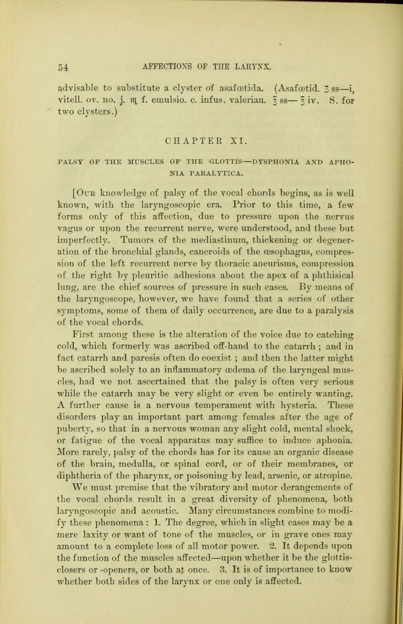 advisable to substitute a clyster of asafcetida. (Asafcetid. 3 ss—i, vitell. ov. no. j. tti f. emulsio. c. infus, valerian. 3 ss— 3 iv. S. for two clysters.) CHAPTER XI. PALSY OF THE MUSCLES OF THE GLOTTIS—DTSPHONIA AND APHO- NIA PARALYTICA. [Our knowledge of palsy of the vocal chords begins, as is well known, with the laryngoscopic era. Prior to this time, a few forms only of this aifoction, due to pressure upon the nervus vagus or upon the recurrent nerve, were understood, and these but imperfectly. Tumors of the mediastinum, thickening or degener- ation of the bronchial glands, cancroids of the oesophagus, compres- sion of the left recurrent nerve by thoracic aneurisms, compression of the right by pleuritic adhesions about the apex of a phthisical lung, are the chief sources of pressure in such cases. By means of the laryngoscope, however, we have found that a series of other symptoms, some of them of daily occurrence, are due to a paralysis of the vocal chords. First among these is the alteration of the voice due to catching cold, which formerly was ascribed olf-hand to the catarrh ; and in fact catarrh and paresis often do coexist ; and then the latter might be ascribed solely to an inflammatory oedema of the laryngeal mus- cles, had we not ascertained that the palsy is often very serious while the catarrh may be very slight or even be entirely wanting. A farther cause is a nervous temperament with hysteria. These disorders play an important part among females after the age of puberty, so that in a nervous woman any slight cold, mental shock, or fatigue of the vocal apparatus may suffice to induce aphonia. More rarely, palsy of the chords has for its cause an organic disease of the brain, medulla, or spinal cord, or of their membranes, or diphtheria of the pharynx, or poisoning by lead, arsenic, or atropine. We must premise that the vibratory and motor derangements of the vocal chords result in a great diversity of phenomena, both laryngoscopic and acoustic. Many circumstances combine to modi- fy these phenomena : 1. The degree, which in slight cases may be a mere laxity or want of tone of the muscles, or in grave ones may amount to a complete loss of all motor power. 2. It depends upon the function of the muscles affected—upon whether it be the glottis- closers or -openers, or both at once. 3. It is of importance to know whether both sides of the larynx or one only is affected.