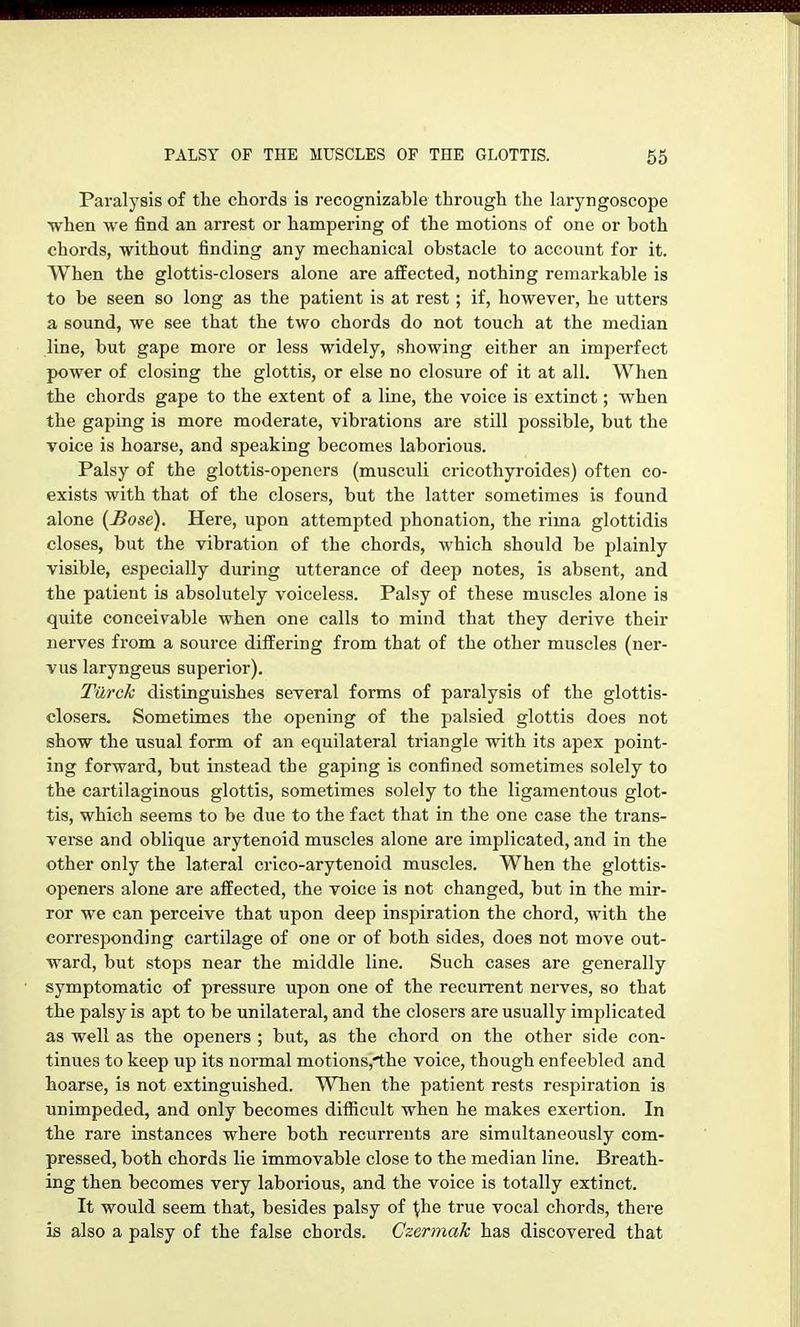 Paralysis of the chords is recognizable through the laryngoscope when we find an arrest or hampering of the motions of one or both chords, without finding any mechanical obstacle to account for it. When the glottis-closers alone are affected, nothing remarkable is to be seen so long as the patient is at rest; if, however, he utters a sound, we see that the two chords do not touch at the median line, but gape more or less widely, showing either an imperfect power of closing the glottis, or else no closure of it at all. When the chords gape to the extent of a line, the voice is extinct; when the gaping is more moderate, vibrations are still possible, but the voice is hoarse, and speaking becomes laborious. Palsy of the glottis-openers (musculi cricothyroides) often co- exists with that of the closers, but the latter sometimes is found alone (JSose). Here, upon attempted phonation, the rima glottidis closes, but the vibration of the chords, which should be plainly visible, especially during utterance of deep notes, is absent, and the patient is absolutely voiceless. Palsy of these muscles alone is quite conceivable when one calls to mind that they derive their nerves from a source differing from that of the other muscles (ner- vus laryngeus superior). Türck distinguishes several forms of paralysis of the glottis- closers. Sometimes the opening of the palsied glottis does not show the usual form of an equilateral triangle with its apex point- ing forward, but instead the gaping is confined sometimes solely to the cartilaginous glottis, sometimes solely to the ligamentous glot- tis, which seems to be due to the fact that in the one case the trans- veree and oblique arytenoid muscles alone are implicated, and in the other only the lateral crico-arytenoid muscles. When the glottis- openers alone are affected, the voice is not changed, but in the mir- ror we can perceive that upon deep inspiration the chord, with the corresponding cartilage of one or of both sides, does not move out- ward, but stops near the middle line. Such cases are generally symptomatic of pressure upon one of the recurrent nerves, so that the palsy is apt to be unilateral, and the closers are usually implicated as well as the openers ; but, as the chord on the other side con- tinues to keep up its normal motions,'the voice, though enfeebled and hoarse, is not extinguished. When the patient rests respiration is unimpeded, and only becomes diflicult when he makes exertion. In the rare instances whei'e both recurreuts are simultaneously com- pressed, both chords lie immovable close to the median line. Breath- ing then becomes very laborious, and the voice is totally extinct. It would seem that, besides palsy of ^he true vocal chords, there is also a palsy of the false chords. Gzermak has discovered that