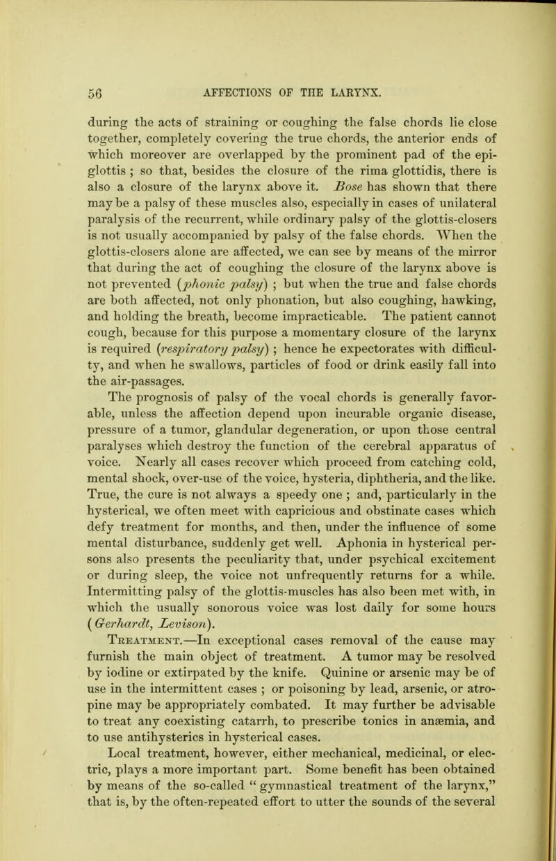 during the acts of straining or coughing the false chords lie close together, completely covering the true chords, the anterior ends of which moreover are overlapped by the prominent pad of the epi- glottis ; so that, besides the closure of the rima glottidis, there is also a closure of the larynx above it. £ose has shown that there may be a palsy of these muscles also, especially in cases of unilateral paralysis of the recurrent, while ordinary palsy of the glottis-closers is not usually accompanied by palsy of the false chords. When the glottis-closers alone are affected, we can see by means of the mirror that during the act of coughing the closure of the larynx above is not prevented {phonic palsy) ; but when the true and false chords are both affected, not only phonation, but also coughing, hawking, and holding the breath, become impracticable. The patient cannot cough, because for this purpose a momentary closure of the larynx is required {respiratory palsy); hence he expectorates with difficul- ty, and when he swallows, particles of food or drink easily fall into the air-passages. The prognosis of palsy of the vocal chords is generally favor- able, unless the affection depend upon incurable organic disease, pressure of a tumor, glandular degeneration, or upon those central paralyses which destroy the function of the cerebral apparatus of voice. Nearly all cases recover which proceed from catching cold, mental shock, over-use of the voice, hysteria, diphtheria, and the like. True, the cure is not always a speedy one ; and, particularly in the hysterical, we often meet with capricious and obstinate cases which defy treatment for months, and then, under the influence of some mental disturbance, suddenly get well. Aphonia in hysterical per- sons also presents the peculiarity that, under psychical excitement or during sleep, the voice not unfrequently returns for a while. Intermitting palsy of the glottis-muscles has also been met with, in which the usually sonorous voice was lost daily for some hours (Gerhardt, Levison). Treatment.—In exceptional cases removal of the cause may furnish the main object of treatment. A tumor may be resolved by iodine or extirpated by the knife. Quinine or arsenic may be of use in the intermittent cases ; or poisoning by lead, arsenic, or atro- pine may be appropriately combated. It may further be advisable to treat any coexisting catarrh, to prescribe tonics in anaemia, and to use antihysterics in hysterical cases. Local treatment, however, either mechanical, medicinal, or elec- tric, plays a more important part. Some benefit has been obtained by means of the so-called  gymnastical ti'eatment of the larynx, that is, by the often-repeated effort to utter the sounds of the several