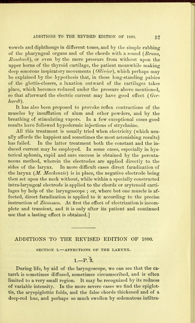 vowels and diphthongs in different tones, and by the simple rubbing of the pharyngeal organs and of the chords with a sound [Bruns, Rosshach), or even by the mere pressure from without upon the upper horns of the thyroid cartilage, the patient meanwhile making deep sonorous inspiratory movements {Ollivier), which, perhaps may be explained by the hypothesis that, in these long-standing palsies of the glottis-closers, a luxation outward of the cartilages takes place, which becomes reduced under the pressure above mentioned, so that afterward the electric current may have good effect (Ger- hardt). It has also been proposed to provoke reflex contractions of the muscles by insufflation of alum and other powders, and by the breathing of stimulating vapors. In a few exceptional cases good results have followed hypodermic injections of strychnine. All this treatment is usually tried when electricity (which usu- ally affords the happiest and sometimes the most astonishing results) has failed. In the latter treatment both the constant and the in- duced current may be employed. In some cases, especially in hys- terical aphonia, rapid and sure success is obtained by the percuta- neous method, wherein the electrodes are applied directly to the sides of the larynx. In more difficult cases direct faradization of the larynx {M. Mackenzie) is in place, the negative electrode being then set upon the neck without, while within a specially constructed intra-laryngeal electrode is applied to the chords or arytenoid carti- lages by help of the laryngoscope ; or, where but one muscle is af- fected, direct faradization is applied to it according to the precise instruction of Ziemssen. At first the effect of electrization is incom- plete and transient, and it is only after its patient and continued use that a lasting effect is obtained.] ADDITIONS TO THE REVISED EDITION OF 1880. SECTION I.—AFFECTIONS OP THE LARYNX, 1.—P. 3. During life, by aid of the laryngoscope, we can see that the ca- tarrh is sometimes diffused, sometimes circumscribed, and is often limited to a very small region. It may be recognized by its redness of variable intensity. In the more severe cases we find the epiglot- tis, the aryepiglottic folds, and the false chords thickened and of a deep-red hue, and perhaps so much swollen by (Edematous infiltra-
