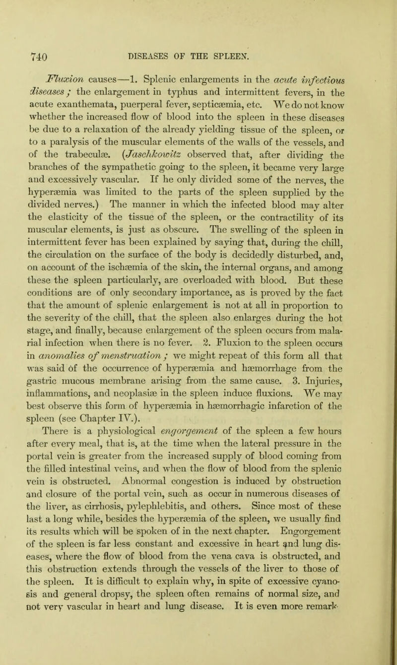 Fluxion causes—1. Splenic enlargements in the acute infectious diseases / the enlargement in typhus and intermittent fevers, in the acute exanthemata, puerperal fever, septicaemia, etc. We do not know whether the increased flow of blood into the spleen in these diseases be due to a relaxation of the already yielding tissue of the spleen, or to a paralysis of the muscular elements of the walls of the vessels, and of the trabeculse. {Jaschkowitz observed that, after dividing the branches of the sympathetic going to the spleen, it became very large and excessively vascular. If he only divided some of the nerves, the hjrperaemia was limited to the parts of the spleen supplied by the divided nerves.) The manner in which the infected blood may alter the elasticity of the tissue of the spleen, or the contractility of its muscular elements, is just as obscure. The swelling of the spleen in intermittent fever has been explained by saying that, during the chill, the circulation on the surface of the body is decidedly disturbed, and, on account of the ischoemia of the skin, the internal organs, and among these the spleen particularly, are overloaded with blood. But these conditions are of only secondary importance, as is proved by the fact that the amount of splenic enlargement is not at all in proportion to the severity of the chill, that the spleen also enlarges during the hot stage, and finally, because enlargement of the spleen occurs from mala- rial infection when there is no fever. 2. Fluxion to the spleen occurs in anomalies of menstruation / we naight repeat of this form all that was said of the occurrence of hj'peraemia and hjemorrhage from the gastric mucous membrane arising from the same cause. 3. Injuries, inflammations, and neoplasise in the spleen induce fluxions. We may best observe this form of hyperaemia in hjemorrhagic infarction of the spleen (see Chapter IV.). There is a physiological engorgement of the spleen a few hotirs after every meal, that is, at the time when the lateral pressure in the portal vein is greater from the increased supply of blood coming from the filled intestinal veins, and when the flow of blood from the splenic vein is obstructed. Abnormal congestion is induced by obstruction and closure of the portal vein, such as occur in numerous diseases of the liver, as cirrhosis, pylephlebitis, and others. Since most of these last a long while, besides the hyperemia of the spleen, we usually find its results which will be spoken of in the next chapter. Engorgement of the spleen is far less constant and excessive in heart ^nd lung dis- eases, where the flow of blood from the vena cava is obstructed, and this obstruction extends through the vessels of the liver to those of the spleen. It is difficult to explain why, in spite of excessive cyano- sis and general dropsy, the spleen often remains of normal size, and not very vascular in heart and lung disease. It is even more remark-