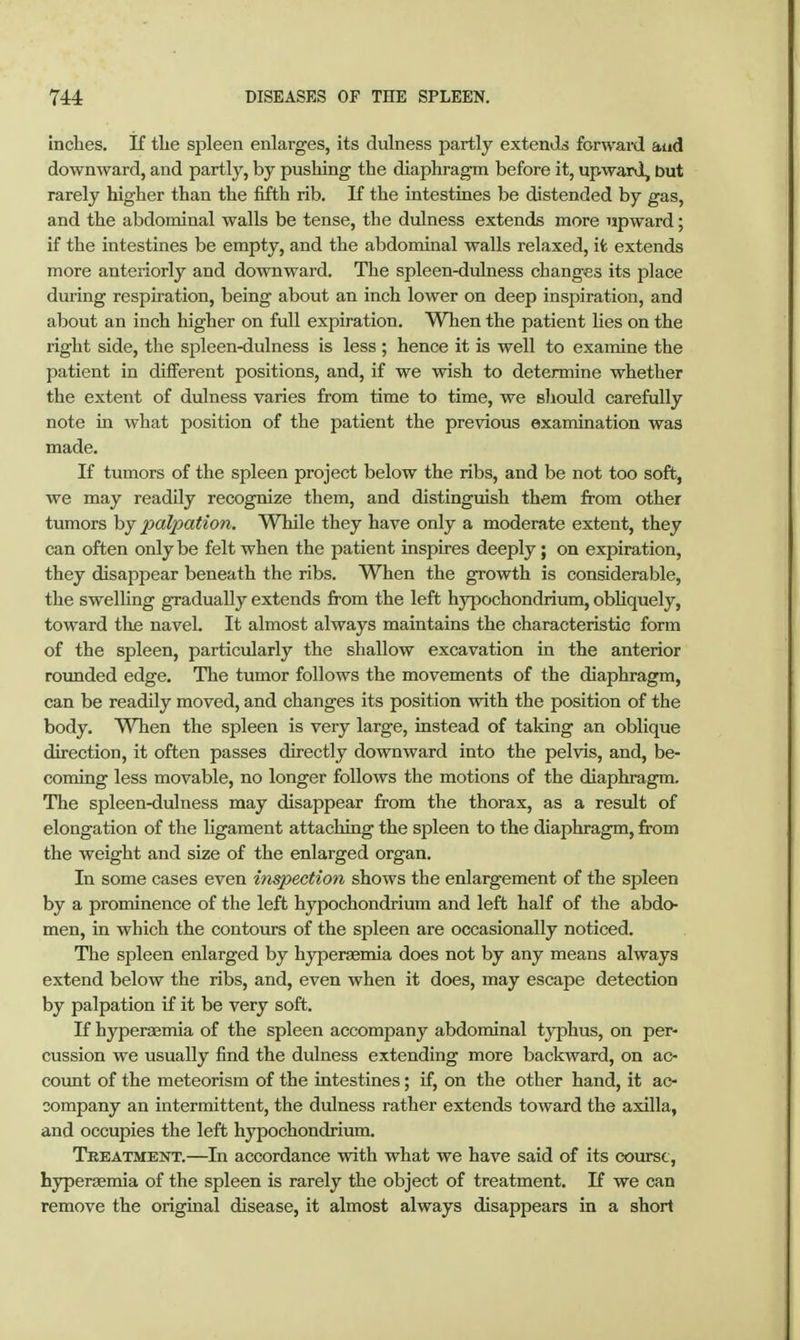 inches. If the spleen enlarges, its dulness partly extends forwaid aud downward, and partly, by pushing the diaphragm before it, upward, but rarely higher than the fifth rib. If the intestines be distended by gas, and the abdominal walls be tense, the dulness extends more upward; if the intestines be empty, and the abdominal walls relaxed, ifc extends more anteriorly and downward. The spleen-dulness changes its place during respiration, being about an inch lower on deep inspiration, and about an inch higher on full expiration. When the patient lies on the right side, the spleen-dulness is less ; hence it is well to examine the patient in different positions, and, if we wish to determine whether the extent of dulness varies from time to time, we should carefully note in what position of the patient the previous examination was made. If tumors of the spleen project below the ribs, and be not too soft, we may readily recognize them, and distinguish them from other tumors by palpation. While they have only a moderate extent, they can often only be felt when the patient inspires deeply; on expiration, they disappear beneath the ribs. When the growth is considerable, the swelling gradually extends from the left hypochondrium, obliquely, toward the navel. It almost always maintains the characteristic form of the spleen, particularly the shallow excavation in the anterior rounded edge. The tumor follows the movements of the diaphragm, can be readily moved, and changes its position with the position of the body. When the spleen is very large, instead of taking an oblique direction, it often passes directly downward into the pelvis, and, be- coming less movable, no longer follows the motions of the diaphragm. The spleen-dulness may disappear from the thorax, as a result of elongation of the hgament attaching the spleen to the diaphragm, from the weight and size of the enlarged organ. In some cases even inspection shows the enlargement of the spleen by a prominence of the left hypochondrium and left half of the abdo- men, in which the contours of the spleen are occasionally noticed. The spleen enlarged by hyperaemia does not by any means always extend below the ribs, and, even when it does, may escape detection by palpation if it be very soft. If hyperagmia of the spleen accompany abdominal typhus, on per- cussion we usually find the dulness extending more backward, on ac- coimt of the meteorism of the intestines; if, on the other hand, it ac- company an intermittent, the dulness rather extends toward the axilla, and occupies the left hypochondrium. Treatment.—In accordance with what we have said of its course, hyperaemia of the spleen is rarely the object of treatment. If we can remove the original disease, it almost always disappears in a short