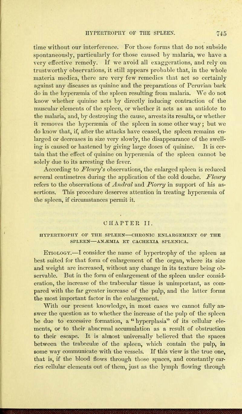 time without our interference. For those forms that do not subside spontaneously, particularly for those caused by malaria, we have a very effective remedy. If we avoid all exaggerations, and rely on trustworthy observations, it still appears probable that, in the whole materia medica, there are very few remedies that act so certainly against any diseases as quinine and the preparations of Peruvian bark do in the hypersemia of the spleen resulting from malaria. We do not know whether quinine acts by directly inducing contraction of the muscular elements of the spleen, or whether it acts as an antidote to the malaria, and, by destroying the cause, arrests its results, or whether it removes the hypersemia of the spleen in some other way; but we do know that, if, after the attacks have ceased, the spleen remains en- larged or decreases in size very slowly, the disappearance of the swell- ing is caused or hastened by giving large doses of quinine. It is cer- tain that the effect of quinine on hyperfemia of the spleen cannot be solely due to its arresting the fever. According to Fleury''s observations, the enlarged spleen is reduced several centimetres during the appUcation of the cold douche. Fleury refers to the observations of Andral and Piorry in support of his as- sertions. This procedure deserves attention in treating hyperemia of the spleen, if circumstances permit it. ÜHAPTEE II. HYPERTEOPHY OF THE SPLEEN CHRONIC ENLARGEMENT OF THE SPLEEN ANEMIA ET CACHEXIA SPLENICA. Etiology.—I consider the name of hjrpertrophy of the spleen as best suited for that form of enlargement of the organ, where its size and weight are increased, without any change in its texture being ob- servable. But in the form of enlargement of the spleen under consid- eration, the increase of the trabecular tissue is unimportant, as com- pared with the far greater increase of the pulp, and the latter forms the most important factor in the enlargement. With our present knowledge, in most cases we cannot fully an- swer the question as to whether the increase of the pulp of the spleen be due to excessive formation, a hyperplasia of its cellular ele- ments, or to their abnormal accumulation as a result of obstruction to their escape. It is almost universally believed that the spaces between the traboculfe of the spleen, which contain the pulp, in some way communicate with the vessels. If this view is the true one, that is, if the blood flows through those spaces, and constantly car- ries cellular elements out of them, just as the lymph flowing through