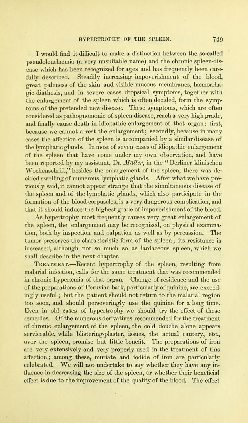 I would find it difficult to make a distinction between the so-called pseudoleuclifemia (a very unsuitable name) and the chronic spleen-dis- ease which has been recognized for ages and has frequently been care- fully described. Steadily increasing impoverishment of the blood, great paleness of the skin and visible mucous membranes, hgemorrha- gic diathesis, and in severe cases dropsical symptoms, together with the enlargement of the spleen which is often decided, form the sjrmp- toms of the pretended new disease. These symptoms, which are often considered as pathognomonic of spleen-disease, reach a very high grade, and finally cause death in idiopathic enlargement of that organ: first, because we cannot arrest the enlargement; secondly, because in many cases the afiection of the spleen is accompanied by a similar disease of the lymphatic glands. In most of seven cases of idiopathic enlargement of the spleen that have come under my own observation, and have been reported by my assistant, Dr. Müller, in the  Berliner khnischen Wochenschrift, besides the enlargement of the spleen, there was de- cided swelling of numerous lymphatic glands. After what we have pre- viously said, it cannot appear strange that the simultaneous disease of the spleen and of the lymphatic glands, which also participate in the formation of the blood-corpuscles, is a very dangerous complication, and that it should induce the highest grade of impoverishment of the blood. As hypertrophy most frequently causes very great enlargement of the spleen, the enlargement may be recognized, on physical examina- tion, both by inspection and palpation as well as by percussion. The tumor preserves the characteristic form of the spleen; its resistance is increased, although not so much so as lardaceous spleen, which we shall describe in the next chapter. TREATMENT.—Rcccnt hypertrophy of the spleen, resulting from malarial infection, calls for the same treatment that was recommended in chronic hyperaemia of that organ. Change of residence and the use of the preparations of Peruvian bark, particularly of quinine, are exceed- ingly useful; but the patient should not return to the malarial region too soon, and should perseveringly use the quinine for a long time. Even in old cases of hypertrophy we should try the efi'ect of these remedies. Of the numerous derivatives recommended for the treatment of chronic enlargement of the spleen, the cold douche alone appears serviceable, while blistering-plaster, issues, the actual cautery, etc., over the spleen, promise but little benefit. The preparations of iron are very extensively and very properly used in the treatment of this affection; among these, muriate and iodide of iron are particularly celebrated. We will not undertake to say whether they have any in- fluence in decreasing the size of the spleen, or whether their beneficial efi'ect is due to the improvement of the quality of the blood. The eifecl