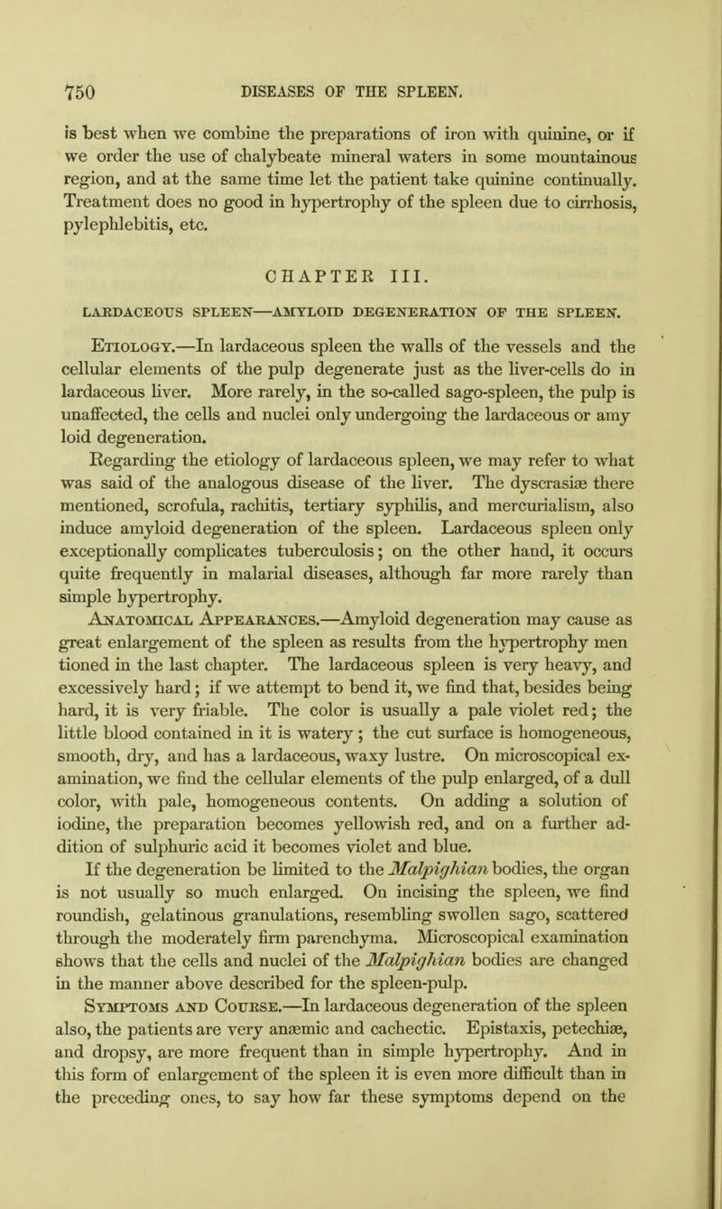 is best when we combine the preparations of iron with quinine, or if we order the use of chalybeate mineral waters in some mountainous region, and at the same time let the patient take quinine continually. Treatment does no good in hypertrophy of the spleen due to cirrhosis, pylephlebitis, etc. CHAPTER III. LAEDACEOTJS SPLEEN—AMYLOn) DEGENEKATION OP THE SPLEEN. Etiology.—In lardaceous spleen the walls of the vessels and the cellular elements of the pulp degenerate just as the Uver-cells do in lardaceous Hver. More rarely, in the so-called sago-spleen, the pulp is unaffected, the cells and nuclei only undergoing the lardaceous or amy loid degeneration. Regarding the etiology of lardaceous spleen, we may refer to what was said of the analogous disease of the liver. The dyscrasi« there mentioned, scrofula, rachitis, tertiary syphüis, and mercurialism, also induce amyloid degeneration of the spleen. Lardaceous spleen only exceptionally compUcates tuberculosis; on the other hand, it occurs quite frequently in malarial diseases, although far more rarely than simple hypertrophy. Anatomical Appeaeances.—Amyloid degeneration may cause as great enlargement of the spleen as results from the hypertrophy men tioned in the last chapter. The lardaceous spleen is very heavy, and excessively hard; if we attempt to bend it, we find that, besides being hard, it is very friable. The color is usually a pale violet red; the little blood contained in it is watery ; the cut surface is homogeneous, smooth, dry, and has a lardaceous, waxy lustre. On microscopical ex- amination, we find the cellular elements of the pulp enlarged, of a dull color, with pale, homogeneous contents. On adding a solution of iodine, the preparation becomes yellowish red, and on a further ad- dition of sulphuric acid it becomes violet and blue. If the degeneration be limited to the MalpigMan bodies, the organ is not usually so much enlarged. On incising the spleen, we find roundish, gelatinous granulations, resembling swollen sago, scattered through the moderately firm parenchyma. Microscopical examination shows that the cells and nuclei of the MalpigMan bodies are changed in the manner above described for the spleen-pulp. Symptoms and Cottese.—In lardaceous degeneration of the spleen also, the patients are very anaemic and cachectic. Epistaxis, petechise, and dropsy, are more frequent than in simple hypertrophy. And in this form of enlargement of the spleen it is even more difficult than in the preceding ones, to say how far these symptoms depend on the
