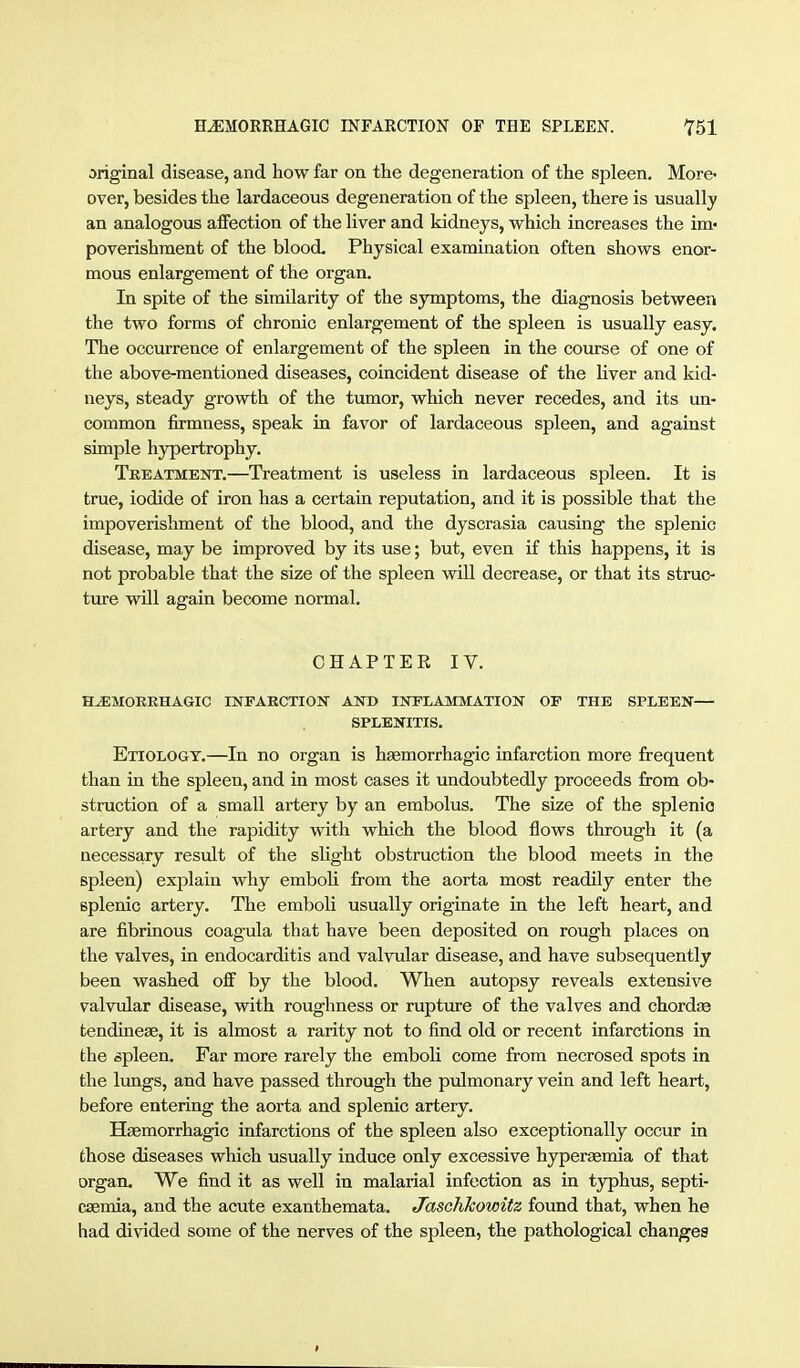 original disease, and how far on tlie degeneration of the spleen. More- over, besides the lardaceous degeneration of the spleen, there is usually an analogous affection of the liver and kidneys, which increases the im- poverishment of the blood. Physical examination often shows enor- mous enlargement of the organ. In spite of the similarity of the symptoms, the diagnosis between the two forms of chronic enlargement of the spleen is usually easy. The occurrence of enlargement of the spleen in the course of one of the above-mentioned diseases, coincident disease of the liver and kid- neys, steady growth of the tumor, which never recedes, and its un- common firmness, speak in favor of lardaceous spleen, and against simple hypertrophy. Treatment.—Treatment is useless in lardaceous spleen. It is true, iodide of iron has a certain reputation, and it is possible that the impoverishment of the blood, and the dyscrasia causing the splenic disease, may be improved by its use; but, even if this happens, it is not probable that the size of the spleen vrill decrease, or that its struc- ture will again become normal. CHAPTER IV. H^MOKBHAGIC INPAECTION AND INFLAMMATION OF THE SPLEEN— SPLENITIS. Etiology.—In no organ is haemorrhagic infarction more frequent than in the spleen, and in most cases it undoubtedly proceeds from ob- struction of a small artery by an embolus. The size of the splenic artery and the rapidity with which the blood flows through it (a necessary result of the slight obstruction the blood meets in the spleen) explain why emboli from the aorta most readily enter the splenic artery. The emboli usually originate in the left heart, and are fibrinous coagula that have been deposited on rough places on the valves, in endocarditis and valvular disease, and have subsequently been washed off by the blood. When autopsy reveals extensive valvular disease, with roughness or rupture of the valves and chordae fcendineae, it is almost a rarity not to find old or recent infarctions in the ßpleen. Far more rarely the emboli come from necrosed spots in the lungs, and have passed through the pulmonary vein and left heart, before entering the aorta and splenic artery. Haemorrhagic infarctions of the spleen also exceptionally occur in those diseases which usually induce only excessive hyperaemia of that organ. We find it as well in malarial infection as in typhus, septi- caemia, and the acute exanthemata. JaschJcowitz found that, when he had divided some of the nerves of the spleen, the pathological changes