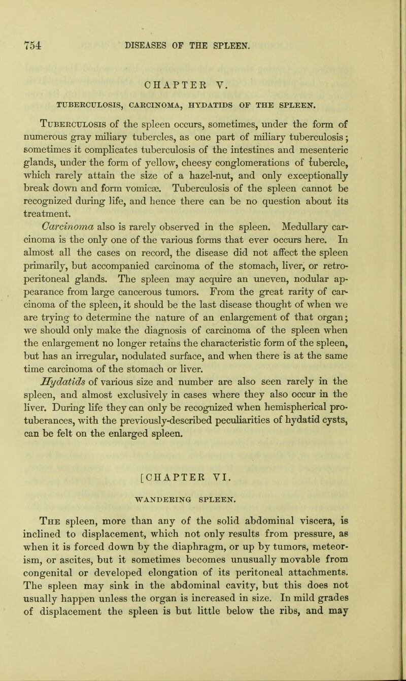 CHAPTEE V. TUBERCULOSIS, CARCINOMA, HYDATIDS OP THE SPLEEN. Tuberculosis of the spleen occurs, sometimes, under the form of numerous gray miliary tubercles, as one part of miliary tuberculosis; sometimes it complicates tuberculosis of tlie intestines and mesenteric glands, imder the form of yellow, cheesy conglomerations of tubercle, which rarely attain the size of a hazel-nut, and only exceptionally break down and form vomiae. Tuberculosis of the spleen cannot be recognized during life, and hence there can be no question about its treatment. Carcinoma also is rarely observed in the spleen. Medullary car- cinoma is the only one of the various forms that ever occurs here. In almost all the cases on record, the disease did not affect the spleen primarily, but accompanied carcinoma of the stomach, liver, or retro- peritoneal glands. The spleen may acquire an uneven, nodular ap- pearance from large cancerous tumors. From the great rarity of car- cinoma of the spleen, it should be the last disease thought of when we are trying to determine the natirre of an enlargement of that organ; we should only make the diagnosis of carcinoma of the spleen when the enlargement no longer retains the characteristic form of the spleen, but has an irregular, nodulated surface, and when there is at the same time carcinoma of the stomach or liver. Hydatids of various size and number are also seen rarely in the spleen, and almost exclusively in cases where they also occur in the liver. During life they can only be recognized when hemispherical pro- tuberances, with the previously-described pecialiarities of hydatid cysts, can be felt on the enlarged spleen. [CHAPTER VI. wandering spleen. The spleen, more than any of the solid abdominal viscera, is inclined to displacement, which not only results from pressure, as when it is forced down by the diaphragm, or up by tumors, meteor- ism, or ascites, but it sometimes becomes unusually movable from congenital or developed elongation of its peritoneal attachments. The spleen may sink in the abdominal cavity, but this does not usually happen unless the organ is increased in size. In mild grades of displacement the spleen is but little below the ribs, and may