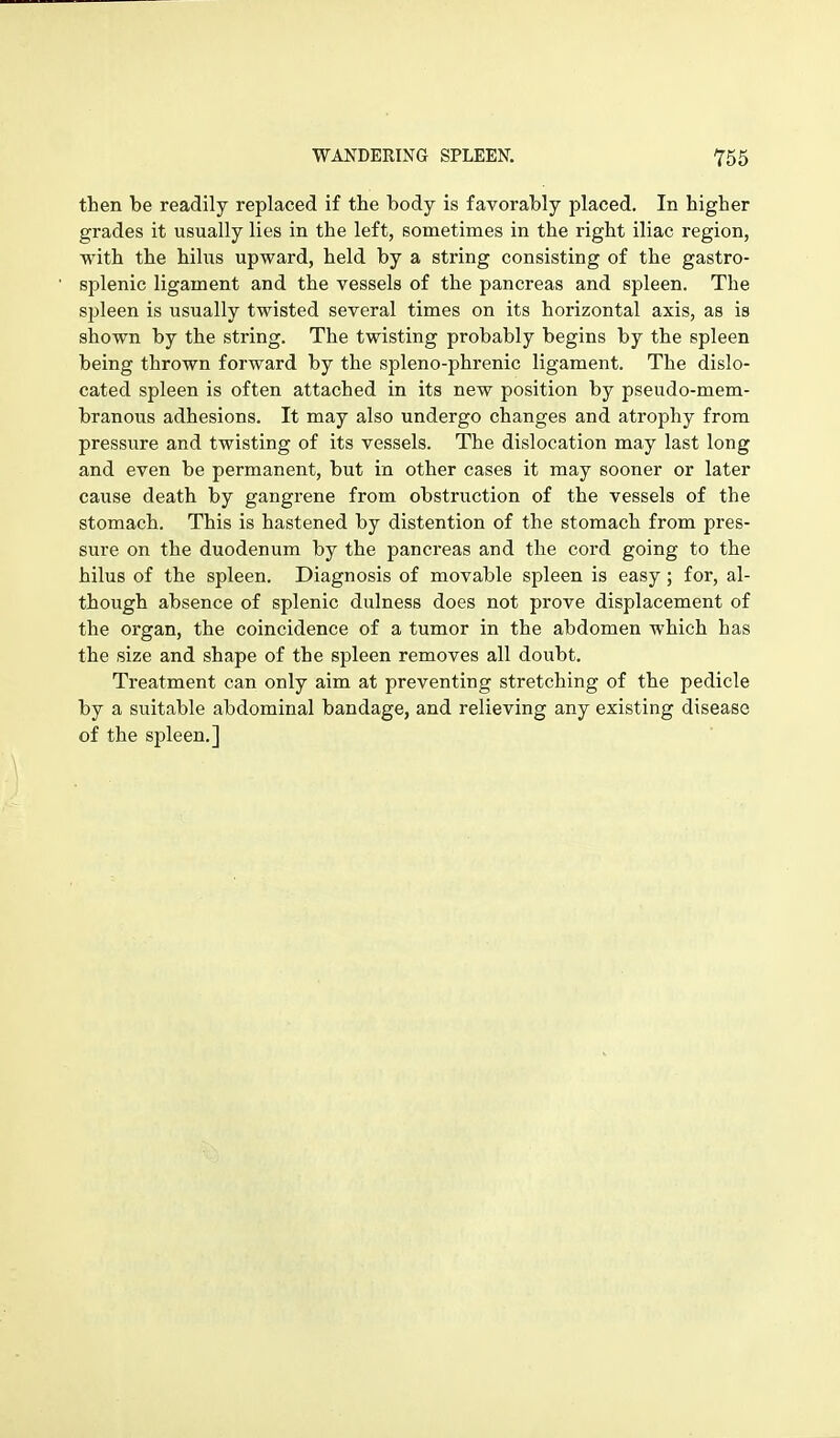 then be readily replaced if the body is favorably placed. In higher grades it usually lies in the left, sometimes in the right iliac region, with the hilus upward, held by a string consisting of the gastro- splenic ligament and the vessels of the pancreas and spleen. The spleen is usually twisted several times on its horizontal axis, as is shown by the string. The twisting probably begins by the spleen being thrown forward by the spleno-phrenic ligament. The dislo- cated spleen is often attached in its new position by pseudo-mem- branous adhesions. It may also undergo changes and atrophy from pressure and twisting of its vessels. The dislocation may last long and even be permanent, but in other cases it may sooner or later cause death by gangrene from obstruction of the vessels of the stomach. This is hastened by distention of the stomach from pres- sure on the duodenum by the pancreas and the cord going to the hilus of the spleen. Diagnosis of movable spleen is easy; for, al- though absence of splenic dulness does not prove displacement of the organ, the coincidence of a tumor in the abdomen which has the size and shape of the spleen removes all doubt. Treatment can only aim at preventing stretching of the pedicle by a suitable abdominal bandage, and relieving any existing disease of the spleen.]
