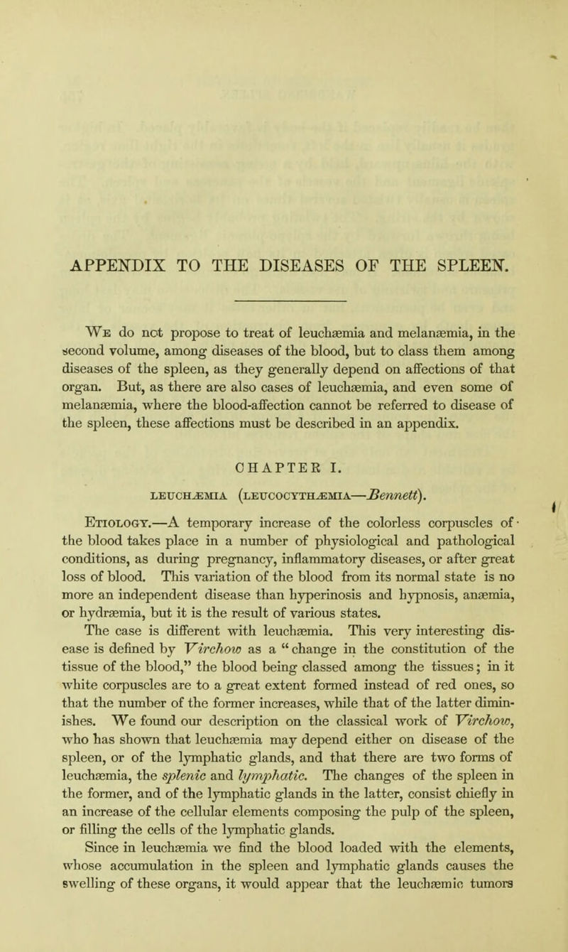 APPEITDIX TO THE DISEASES OF THE SPLEEIf. We do not propose to treat of leuchaemia and melanasmia, in the siecond volume, among diseases of the blood, but to class them among diseases of the spleen, as they generally depend on affections of that organ. But, as there are also cases of leuchaemia, and even some of melangemia, where the blood-affection cannot be referred to disease of the spleen, these affections must be described in an appendix. CHAPTER I. LETTCH^MiA (lefcocyth^mia—Senuetf). Etiologt.—A temporary increase of the colorless corpuscles of ■ the blood takes place in a number of physiological and pathological conditions, as during pregnancy, inflammatory diseases, or after great loss of blood. This variation of the blood from its normal state is no more an independent disease than hyperinosis and hypnosis, anaemia, or hydraemia, but it is the restdt of various states. The case is different with leuchaemia. This very interesting dis- ease is defined by Virchow as a  change in the constitution of the tissue of the blood, the blood being classed among the tissues; in it Avhite corpuscles are to a great extent formed instead of red ones, so that the number of the former increases, while that of the latter dimin- ishes. We found our description on the classical work of Virchow, who has shown that leuchaemia may depend either on disease of the spleen, or of the lymphatic glands, and that there are two forms of leuchaemia, the splenic and lymphatic. The changes of the spleen in the former, and of the lymphatic glands in the latter, consist chiefly in an increase of the cellular elements composing the pulp of the spleen, or filling the cells of the lymphatic glands. Since in leuchaemia we find the blood loaded with the elements, whose accumulation in the spleen and lymphatic glands causes the swelling of these organs, it would appear that the leuchaemio tumors