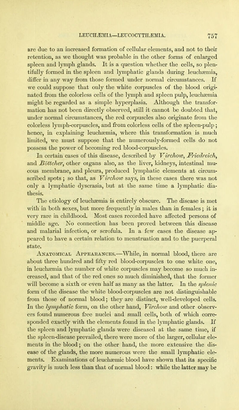 are due to an increased formation of cellular elements, and not to tlieir retention, as we thought was probable in the other forms of enlarged spleen and lymph glands. It is a question whether the cells, so plen- tifully formed in the spleen and lymphatic glands during leuchaemia, differ in any way from those formed under normal circmnstances. If we could suppose that only the white corpuscles of the blood origi- nated from the colorless cells of the lymph and spleen pulp, leuch^mia might be regarded as a simple hy^jerplasia. Although the transfor- mation has not been directly observed, still it cannot be doubted that, under normal circumstances, the red corpuscles also originate from the colorless lymph-corpuscles, and from colorless cells of the spleen-pulp; hence, in explaining leuchsemia, where tlois transformation is much limited, we must suppose that the numerously-formed cells do not possess the power of becoming red blood-corpuscles. In certain cases of this disease, described by Virchow, Friedreich, and Böttcher, other oigans also, as the liver, kidneys, intestinal mu- cous membrane, and pleura, produced lymphatic elements at circum- scribed spots ; so that, as Virchow says, in these cases there was not only a lymphatic dyscrasia, but at the same time a lymphatic dia- thesis. The etiology of leuchaemia is entirely obscure. The disease is met with in both sexes, but more frequently in males than in females; it is very rare in childhood. Most cases recorded have affected persons of middle age. No connection has been proved between this disease and malarial infection, or scrofula. In a few cases the disease ap- peared to have a certain relation to menstruation and to the puerperal state. Anatomical Appearances.—While, in normal blood, there are about three himdred and fifty red blood-corpuscles to one white one, in leuchsemia the number of white corpuscles may become so much in- creased, and that of the red ones so much diminished, that the former wUl become a sixth or even half as many as the latter. In the splenic form of the disease the white blood-corpuscles are not distinguishable from those of normal blood; they are distinct, well-developed cells. In the lymphatic form, on the other hand, Virchow and other observ- ers found numerous free nuclei and small cells, both of which corre- sponded exactly with the elements found in the lymphatic glands. If the spleen and lymphatic glands were diseased at the same time, if the spleen-disease prevailed, there were more of the larger, cellular ele- ments in the blood; on the other hand, the more extensive the dis- ease of the glands, the more numerous were the small lymphatic ele- ments. Examinations of leuchsemic blood have shown that its specific gravity is much less than that of normal blood: while the latter may be