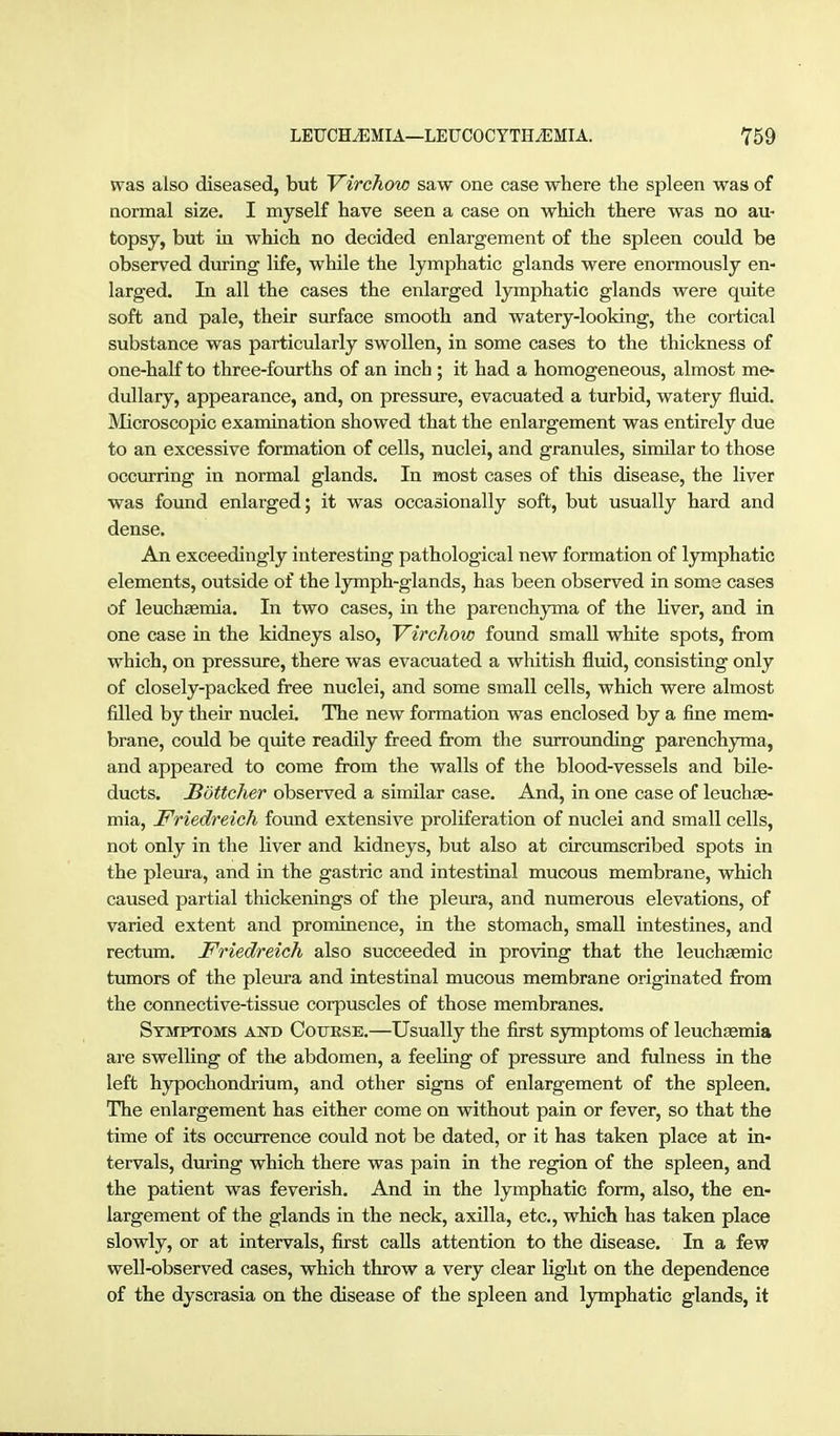 was also diseased, but Virchow saw one case where the spleen was of normal size. I myself have seen a case on which there was no au- topsy, but in which no decided enlargement of the spleen could be observed during life, while the lymphatic glands were enormously en- larged. In all the cases the enlarged lymphatic glands were quite soft and pale, their surface smooth and watery-looking, the cortical substance was particularly swollen, in some cases to the thickness of one-half to three-fourths of an inch ; it had a homogeneous, almost me- dullary, appearance, and, on pressure, evacuated a turbid, watery fluid. ]VIicroscopic examination showed that the enlargement was entirely due to an excessive formation of cells, nuclei, and granules, similar to those occiu-ring in normal glands. In most cases of this disease, the liver was fotmd enlarged; it was occasionally soft, but usually hard and dense. An exceedingly interesting pathological new formation of lymphatic elements, outside of the lymph-glands, has been observed in soms cases of leuchaemia. In two cases, in the parenchjrma of the Uver, and in one case in the kidneys also, Virchow found small white spots, from which, on pressure, there was evacuated a whitish fluid, consisting only of closely-packed free nuclei, and some small cells, which were almost filled by their nuclei. The new formation was enclosed by a fine mem- brane, could be quite readily freed from the siurounding parenchyma, and appeared to come from the walls of the blood-vessels and bile- ducts. JBöttcher observed a similar case. And, in one case of leuchae- mia, Friedreich found extensive proliferation of nuclei and small cells, not only in the liver and kidneys, but also at circumscribed spots in the pleura, and in the gastric and intestinal mucous membrane, which caused partial thickenings of the pleura, and numerous elevations, of varied extent and prominence, in the stomach, small intestines, and rectum. Friedreich also succeeded in proving that the leuchEemic tumors of the pleura and intestinal mucous membrane originated from the connective-tissue corpuscles of those membranes. Syivtptoms and Coijese.—Usually the first symptoms of leuchasmia are swelling of the abdomen, a feeling of pressm-e and fulness in the left hypochondrium, and other signs of enlargement of the spleen. The enlargement has either come on without pain or fever, so that the time of its occurrence could not be dated, or it has taken place at in- tervals, during which there was pain in the region of the spleen, and the patient was feverish. And in the lymphatic form, also, the en- largement of the glands in the neck, axilla, etc., which has taken place slowly, or at intervals, first calls attention to the disease. In a few well-observed cases, which throw a very clear light on the dependence of the dyscrasia on the disease of the spleen and lymphatic glands, it