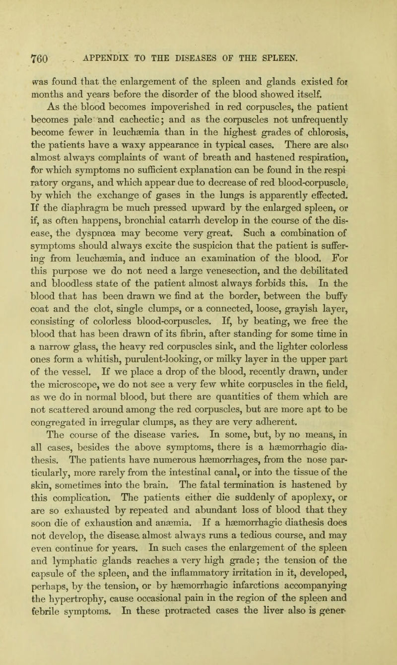 w^as found that the enlargement of the spleen and glands existed for months and years before the disorder of the blood showed itself. As the blood becomes impoverished in red corpuscles, the patient becomes pale and cachectic; and as the corpuscles not unfrequently become fewer in leuchaemia than in the highest grades of chlorosis, the patients have a waxy appearance in typical cases. There are also almost always complaints of want of breath and hastened respiration, for which symptoms no sufficient explanation can be foimd in the respi ratory organs, and which appear due to decrease of red blood-corpusclO; by which the exchange of gases in the lungs is apparently effected. If the diaphragm be much pressed upward by the enlarged spleen, or if, as often happens, bronchial catarrh develop in the course of the dis- ease, the dyspnoea may become very great. Such a combination of symptoms should always excite the suspicion that the patient is suffer- ing from leucheemia, and induce an examination of the blood. For this purpose we do not need a large venesection, and tihe debilitated and bloodless state of the patient almost always forbids this. In the blood that has been drawn we find at the border, between the buffy coat and the clot, single clumps, or a connected, loose, grayish layer, consisting of colorless blood-corpuscles. If, by beating, we free the blood that has been dra^vn of its fibrin, after standing for some time in a narrow glass, the heavy red corpuscles sink, and the lighter colorless ones form a whitish, purulent-looking, or milky layer in the upper part of the vessel. If we place a drop of the blood, recently drawn, under the microscope, we do not see a very few white corpuscles in the field, as we do in normal blood, but there are quantities of them which are not scattered around among the red corpuscles, but are more apt to be congregated in irregular clumps, as they are very adherent. The course of the disease varies. In some, but, by no means, in all cases, besides the above symptoms, there is a hsemorrhagic dia- thesis. The patients have numerous hsemorrhages, from the nose par- ticularly, more rarely from the intestinal canal, or into the tissue of the skin, sometimes into the brain. The fatal termination is hastened by this complication. The patients either die suddenly of apoplexy, or are so exhausted by repeated and abundant loss of blood that they soon die of exhaustion and ansemia. If a hzemorrhagic diathesis does not develop, the disease almost always runs a tedious course, and may even continue for years. In such cases the enlargement of the spleen and lymphatic glands reaches a very high grade; the tension of the capsiale of the spleen, and the inflammatory irritation in it, developed, perhaps, by the tension, or by hsemorrhagic infarctions accompanying the hypertrophy, cause occasional pain in the region of the spleen and febrile symptoms. In these protracted cases the liver also is gener