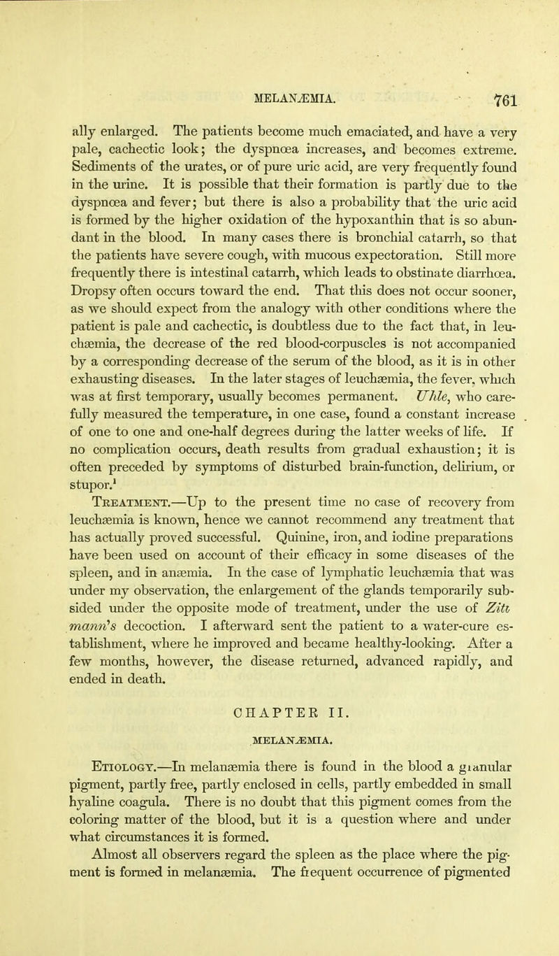 ally enlarged. The patients become much emaciated, and have a very pale, cachectic look; the dyspnoea increases, and becomes extreme. Sediments of the urates, or of pure uric acid, are very frequently fovmd in the urine. It is possible that their formation is partly due to the dyspnoea and fever; but there is also a probability that the luric acid is formed by the higher oxidation of the hypoxanthin that is so abun- dant in the blood. In many cases there is bronchial catarrh, so that the patients have severe cough, with mucous expectoration. Still moi-e frequently there is intestinal catarrh, which leads to obstinate diarrhoea. Dropsy often occiirs toward the end. That this does not occur sooner, as we should expect from the analogy with other conditions where the patient is pale and cachectic, is doubtless due to the fact that, in leu- chsemia, the decrease of the red blood-corpuscles is not accompanied by a corresponding decrease of the serum of the blood, as it is in other exhausting diseases. In the later stages of leuchasmia, the fever, which was at first temporary, usually becomes permanent. Uhle^ who care- fully measured the temperature, in one case, found a constant increase of one to one and one-half degrees during the latter weeks of life. If no complication occurs, death results from gradual exhaustion; it is often preceded by symptoms of disturbed brain-function, delirium, or stupor.' Treatment.—Up to the present time no case of recovery from leuchaemia is known, hence we cannot recommend any treatment that has actually proved successful. Quinine, iron, and iodine preparations have been used on account of their efficacy in some diseases of the spleen, and in anjemia. In the case of lymphatic leuchEemia that was under my observation, the enlargement of the glands temporarily sub- sided under the opposite mode of treatment, under the use of Ziti mami's decoction. I afterward sent the patient to a water-cure es- tablishment, where he improved and became healthy-looldng. After a few months, however, the disease returned, advanced rapidly, and ended in death. CHAPTER II. MELAHr^MIA. Etiology.—In melauEemia there is found in the blood a gianular pigment, partly free, partly enclosed in cells, partly embedded in small hyaline coagula. There is no doubt that this pigment comes from the coloring matter of the blood, but it is a question where and under what circumstances it is formed. Almost all observers regard the spleen as the place where the pig- ment is formed in melanaemia. The frequent occurrence of pigmented
