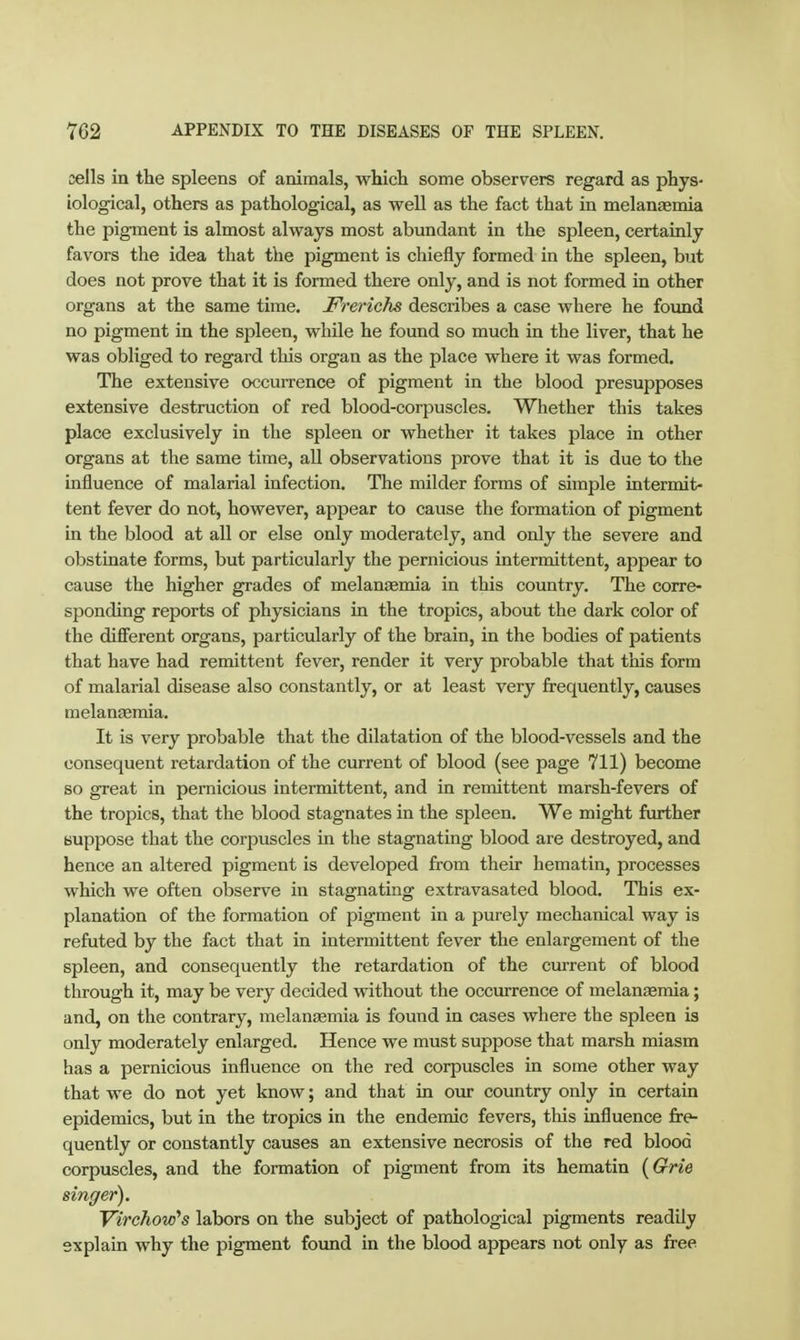 cells in the spleens of animals, which some observers regard as phys- iological, others as pathological, as well as the fact that in melanaemia the pigment is almost always most abundant in the spleen, certainly favors the idea that the pigment is chiefly formed in the spleen, but does not prove that it is formed there only, and is not formed in other organs at the same time. Frerichs describes a case where he found no pigment in the spleen, while he found so much in the liver, that he was obliged to regard this organ as the place where it was formed. The extensive occurrence of pigment in the blood presupposes extensive destruction of red blood-corpuscles. Whether this takes place exclusively in the spleen or whether it takes place in other organs at the same time, all observations prove that it is due to the influence of malarial infection. The milder forms of simple intermit- tent fever do not, however, appear to cause the formation of pigment in the blood at all or else only moderately, and only the severe and obstinate forms, but particularly the pernicious intermittent, appear to cause the higher grades of melanaemia in this country. The corre- sponding reports of physicians in the tropics, about the dark color of the difierent organs, particularly of the brain, in the bodies of patients that have had remittent fever, render it very probable that this form of malarial disease also constantly, or at least very frequently, causes melanaemia. It is very probable that the dilatation of the blood-vessels and the consequent retardation of the current of blood (see page 711) become so great in pernicious intermittent, and in remittent marsh-fevers of the tropics, that the blood stagnates in the spleen. We might further suppose that the corjjuscles in the stagnating blood are destroyed, and hence an altered pigment is developed from their hematin, processes which we often observe in stagnating extravasated blood. This ex- planation of the formation of pigment in a purely mechanical way is refuted by the fact that in intermittent fever the enlargement of the spleen, and consequently the retardation of the current of blood through it, may be very decided without the occurrence of melangemia; and, on the contrary, melanasmia is found in cases where the spleen is only moderately enlarged. Hence we must suppose that marsh miasm has a pernicious influence on the red corpuscles in some other way that we do not yet know; and that in om country only in certain epidemics, but in the tropics in the endemic fevers, this influence fre- quently or constantly causes an extensive necrosis of the red blood corpuscles, and the formation of pigment from its hematin {Grie singer). Virchow's labors on the subject of pathological pigments readily explain why the pigment found in the blood appears not only as free