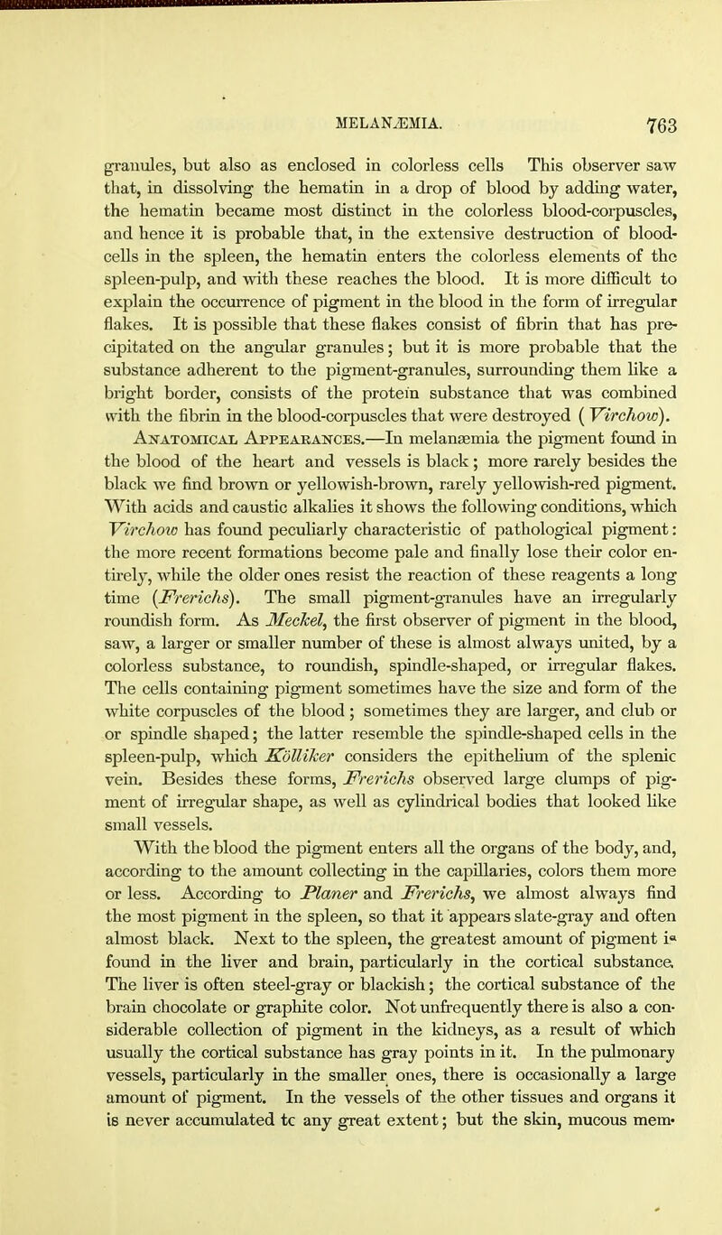 grautJes, but also as enclosed in colorless cells This observer saw that, in dissolving the hematin in a drop of blood by adding vrater, the hematin became most distinct in the colorless blood-corpuscles, and hence it is probable that, in the extensive destruction of blood- cells in the spleen, the hematin enters the colorless elements of the spleen-pulp, and with these reaches the blood. It is more difBcult to explain the occurrence of pigment in the blood in the form of irregular flakes. It is possible that these flakes consist of fibrin that has pre- cipitated on the angular granules; but it is more probable that the substance adherent to the pigment-granules, surrounding them like a bright border, consists of the protein substance that was combined with the fibrin in the blood-corpuscles that were destroyed (Virchow). Ajtatomicai, Appeaeances.—In melansemia the pigment found in the blood of the heart and vessels is black; more rarely besides the black we find brown or yellowish-brown, rarely yellowish-red pigment. With acids and caustic alkalies it shows the following conditions, which Virchoio has found peculiarly characteristic of pathological pigment: the more recent formations become pale and finally lose their color en- tirely, while the older ones resist the reaction of these reagents a long time {Frerichs). The small pigment-granules have an irregularly roundish form. As Meckel, the first observer of pigment in the blood, saw, a larger or smaller number of these is almost always imited, by a colorless substance, to roundish, spindle-shaped, or irregular flakes. The cells containing pigment sometimes have the size and form of the white corpuscles of the blood ; sometimes they are larger, and club or or spindle shaped; the latter resemble the sjjindle-shaped cells in the spleen-pulp, which SölliJcer considers the epitheUum of the splenic vein. Besides these forms, Frerichs observed large clumps of pig- ment of irregular shape, as well as cylindrical bodies that looked like small vessels. With the blood the pigment enters all the organs of the body, and, according to the amotmt collecting in the capillaries, colors them more or less. According to Planer and Frerichs, we almost always find the most pigment in the spleen, so that it appears slate-gray and often almost black. Next to the spleen, the greatest amount of pigment i« found in the liver and brain, particularly in the cortical substance. The liver is often steel-gray or blackish; the cortical substance of the brain chocolate or graphite color. Not unfi:-equently there is also a con- siderable collection of pigment in the kidneys, as a result of which usually the cortical substance has gray points in it. In the pulmonary vessels, particularly in the smaller ones, there is occasionally a large amount of pigment. In the vessels of the other tissues and organs it is never accumulated tc any great extent; but the skin, mucous mem*