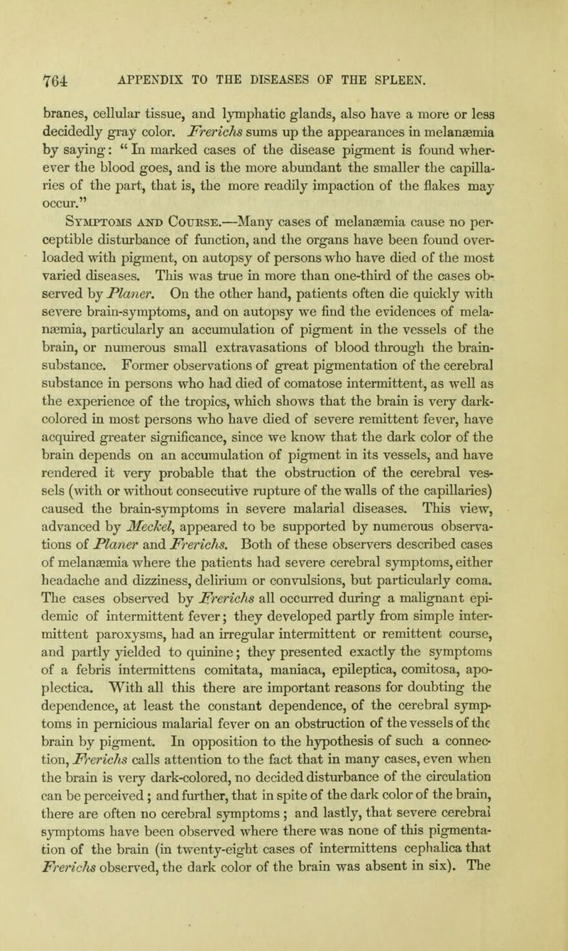 branes, cellular tissue, and lymphatic glands, also have a more or less decidedly gray color. Frerichs sums up the appearances in melanaemia by saying:  In marked cases of the disease pigment is found wher- ever the blood goes, and is the more abundant the smaller the capilla- ries of the part, that is, the more readily impaction of the flakes may occur. Symptoms and Course.—Many cases of melanaemia cause no per- ceptible disturbance of function, and the organs have been found over- loaded with pigment, on autopsy of persons who have died of the most varied diseases. This was true in more than one-third of the cases ob- served by Planer. On the other hand, patients often die qmckly with severe brain-symptoms, and on autopsy we find the evidences of mela- nzemia, particularly an accumulation of pigment in the vessels of the brain, or numerous small extravasations of blood through the brain- substance. Former observations of great pigmentation of the cerebral substance in persons who had died of comatose intermittent, as well as the experience of the trojMcs, which shows that the brain is very dark- colored in most persons who have died of severe remittent fever, have acquired greater significance, since we know that the dark color of the brain depends on an accumulation of pigment in its vessels, and have rendered it very probable that the obstruction of the cerebral ves- sels (with or without consecutive rupture of the walls of the capillaries) caused the brain-symptoms in severe malarial diseases. This view, advanced by Meckel, appeared to be supported by numerous observa- tions of Planer and Frerichs. Both of these observers described cases of melanaemia where the patients had severe cerebral symptoms, either headache and dizziness, delirium or convulsions, but particularly coma. The cases observed by Frerichs all occurred during a malignant epi- demic of intermittent fever; they developed partly from simple inter- mittent paroxysms, had an irregular intermittent or remittent course, and partly yielded to quinine; they presented exactly the symptoms of a febris intermittens comitata, maniaca, epileptica, comitosa, apo- plectica. With all this there are important reasons for doubting the dependence, at least the constant dependence, of the cerebral symp- toms in pernicious malarial fever on an obstruction of the vessels of the brain by pigment. In opposition to the hypothesis of such a connec- tion, Frerichs calls attention to the fact that in many cases, even when the brain is very dark-colored, no decided disturbance of the circulation can be perceived; and further, that in spite of the dark color of the brain, there are often no cerebral symptoms ; and lastly, that severe cerebral symptoms have been observed where there was none of this pigmenta- tion of the brain (in twenty-eight cases of intermittens cephalica that Frerichs observed, the dark color of the brain was absent in six). The