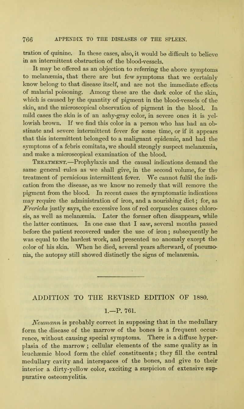 tration of quinine. In these cases, also, it would be difficult to believe in an intermittent obstruction of the blood-vessels. It may be offered as an objection to referring the above symptoms to melanaemia, that there are but few symptoms that we certainly know belong to that disease itself, and are not the immediate effects of malarial poisoning. Among these are the dark color of the skin, which is caused by the quantity of pigment in the blood-vessels of the skin, and the microscopical observation of pigment in the blood. In mild cases the skin is of an ashy-gray color, in severe ones it is yel- lowish brown. If we find this color in a person who has had an ob- stinate and severe intermittent fever for some time, or if it appears that this intermittent belonged to a malignant epidemic, and had the symptoms of a febris comitata, we should strongly suspect melanaemia, and make a microscopical examination of the blood. Tbeatment.—Prophylaxis and the causal indications demand the same general rules as we shall give, in the second volume, for the treatment of pernicious intermittent fever. We cannot fulfil the indi- cation from the disease, as we know no remedy that will remove the pigment from the blood. In recent cases the symptomatic indications may require the administration of iron, and a nourishing diet; for, as Frerichs justly says, the excessive loss of red corpuscles causes chloro- sis, as well as melanaemia. Later the former often disappears, while the latter continues. In one case that I saw, several months passed before the patient recovered under the use of iron; subsequently he was equal to the hardest work, and presented no anomaly except the color of his skin. When he died, several years afterward, of pneumo- nia, the autopsy still showed distinctly the signs of melanaemia. ADDITION TO THE REVISED EDITION OF 1880, 1.—P. 761. Neumann is probably correct in supposing that in the medullary form the disease of the marrow of the bones is a frequent occur- rence, without causing special symptoms. There is a diffuse hyper- plasia of the marrow; cellular elements of the same quality as in leuchsemic blood form the chief constituents; they fill the central medullary cavity and interspaces of the bones, and give to their interior a dirty-yellow color, exciting a suspicion of extensive sup- purative osteomyelitis.