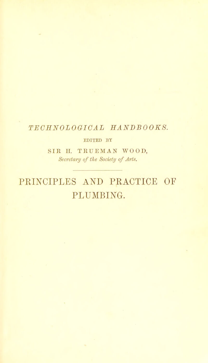 TECHNOLOGICAL HANDBOOKS. EDITED BY SIE H. TEUEMAN WOOD, Secretary of the Society o f Arts. PRINCIPLES AND PRACTICE OF PLUMBING.